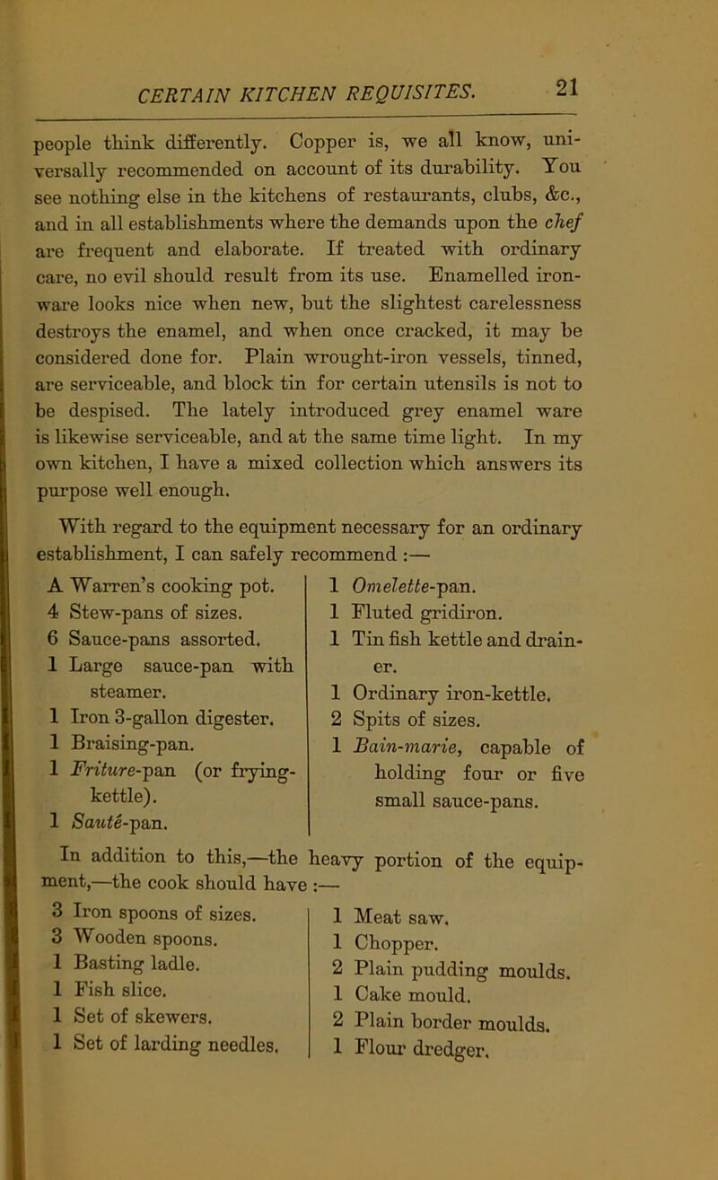 people think differently. Copper is, we all know, uni- versally recommended on account of its durability. You see nothing else in the kitchens of restaurants, clubs, &c., and in all establishments where the demands upon the chef are frequent and elaborate. If treated with ordinary care, no evil should result from its use. Enamelled iron- ware looks nice when new, but the slightest carelessness destroys the enamel, and when once cracked, it may be considered done for. Plain wrought-iron vessels, tinned, are serviceable, and block tin for certain utensils is not to be despised. The lately introduced grey enamel ware is likewise serviceable, and at the same time light. In my own kitchen, I have a mixed collection which answers its purpose well enough. With regard to the equipment necessary for an ordinary establishment, I can safely recommend :— A Warren’s cooking pot. 4 Stew-pans of sizes. 6 Sauce-pans assorted. 1 Large sauce-pan with steamer. 1 Iron 3-gallon digester. 1 Braising-pan. 1 Friture--paxL (or frying- kettle). 1 Saute--p&n. I Omelette--pa,n. I Eluted gridiron. 1 Tin fish kettle and drain- er. 1 Ordinary iron-kettle. 2 Spits of sizes. I Bain-marie, capable of holding four or five small sauce-pans. In addition to this,—the heavy portion of the equip- ment,—the cook should have :— 3 Iron spoons of sizes. 3 Wooden spoons. 1 Basting ladle. 1 Fish slice. 1 Set of skewers. 1 Set of larding needles. I Meat saw. 1 Chopper. 2 Plain pudding moulds. 1 Cake mould. 2 Plain border moulds. I Flour dredger.