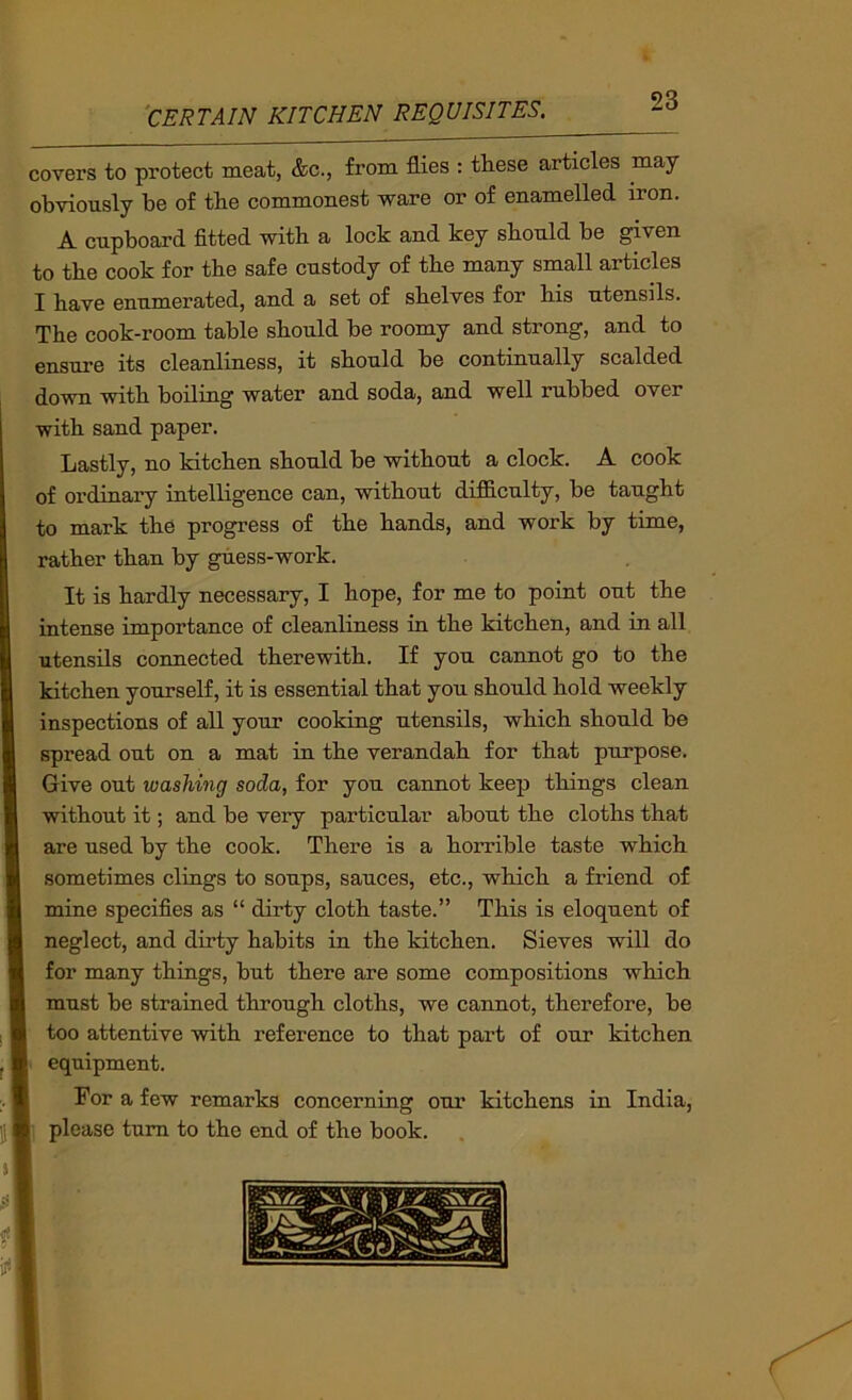 covers to protect meat, &c., from flies : tliese articles may obviously be of tbe commonest ware or of enamelled iron. A cupboard fitted with a lock and key should be given to the cook for the safe custody of the many small articles I have enumerated, and a set of shelves for his utensils. The cook-room table should be roomy and strong, and to ensure its cleanliness, it should be continually scalded down with boding water and soda, and well rubbed over with sand paper. Lastly, no kitchen should be without a clock. A cook of ordinary intelligence can, without difficulty, be taught to mark the progress of the hands, and work by time, rather than by guess-work. It is hardly necessary, I hope, for me to point out the intense importance of cleanliness in the kitchen, and in all utensils connected therewith. If you cannot go to the kitchen yourself, it is essential that you should hold weekly inspections of all your cooking utensils, which should be spread out on a mat in the verandah for that purpose. Give out washing soda, for you cannot keep things clean without it; and be very particular about the cloths that are used by the cook. There is a horrible taste which sometimes clings to soups, sauces, etc., which a friend of mine specifies as “ dirty cloth taste.” This is eloquent of neglect, and dirty habits in the kitchen. Sieves will do for many things, but there are some compositions which must be strained through cloths, we cannot, therefore, be too attentive with reference to that part of our kitchen equipment. For a few remarks concerning our kitchens in India, please turn to the end of the book.