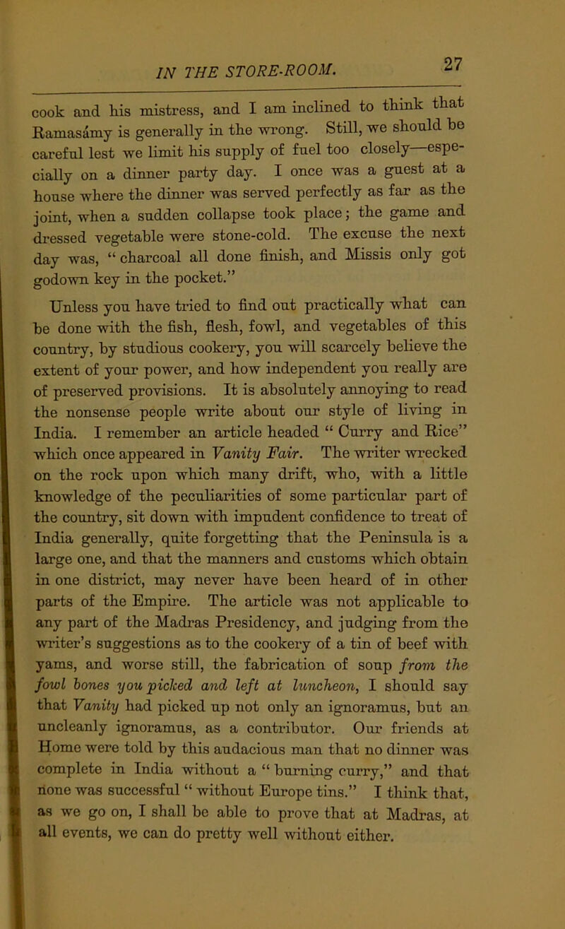 cook and his mistress, and I am inclined to tkmk that Ramasamy is generally in tke wrong. Still, we skonld be carefnl lest we limit bis supply of fuel too closely espe- cially on a dinner party day. I once was a guest at a bouse where tbe dinner was served perfectly as far as tbe joint, wben a sudden collapse took place; tbe game and dressed vegetable were stone-cold. Tbe excuse tbe next day was, “ charcoal all done finish, and Missis only got godown key in tbe pocket.” Unless yon have tided to find out practically what can be done with tbe fish, flesh, fowl, and vegetables of this country, by studious cookery, you will scarcely believe tbe extent of your power, and bow independent you really are of preserved provisions. It is absolutely annoying to read tbe nonsense people write about our style of living in India. I remember an article beaded “ Curry and Rice” which once appeared in Vanity Fair. Tbe writer wrecked on tbe rock upon which many drift, who, with a little knowledge of tbe peculiarities of some particular part of the country, sit down with impudent confidence to treat of India generally, quite forgetting that tbe Peninsula is a large one, and that tbe manners and customs which obtain in one district, may never have been beard of in other parts of tbe Empire. Tbe article was not applicable to any part of tbe Madras Presidency, and judging from the winter’s suggestions as to tbe cookery of a tin of beef with yams, and worse still, tbe fabrication of soup from the fowl bones you picked and left at luncheon, I should say that Vanity bad picked up not only an ignoramus, but an uncleanly ignoramus, as a contributor. Our friends at Home were told by this audacious man that no dinner was complete in India without a “ burning curry,” and that none was successful “ without Europe tins.” I think that, as we go on, I shall be able to prove that at Madras, at all events, we can do pretty well without either.