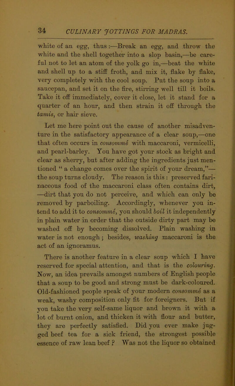 white of an egg, thus :—Break an egg, and throw the white and the shell together into a slop basin,—be care- ful not to let an atom of the yolk go in,—beat the Avhite and shell up to a stiff froth, and mix it, flake by flake, very completely with the cool soup. Put the soup into a saucepan, and set it on the Are, stuu-ing well till it boils. Take it off immediately, cover it close, let it stand for a quarter of an hour, and then strain it off through the tamis, or haii’ sieve. Let me here point out the cause of another misadven- ture in the satisfactory appearance of a clear soup,—one that often occurs in consomme with maccaroni, vermicelli, and pearl-barley. You have got your stock as bright and clear as sherry, but after adding the ingredients just men- tioned “ a change comes over the spirit of your dream,”— the soup turns cloudy. The reason is this : preserved fari- naceous food of the maccaroni class often contains dirt, —dirt that you do not perceive, and which can only be removed by parboiling. Accordingly, whenever you in- tend to add it to consomme, you should hoil it independently in plain water in order that the outside dirty part may be washed off by becoming dissolved. Plain washing in water is not enough; besides, washing maccaroni is the act of an ignoramus. There is another feature in a clear soup which I have reserved for special attention, and that is the colouring. Now, an idea prevails amongst numbers of English people that a soup to be good and strong must be dark-coloured. Old-fashioned people speak of your modern consomme as a weak, washy composition only flt for foreigners. But if you take the very self-same liquor and brovTi it with a lot of burnt onion, and thicken it with flour and butter, they are perfectly satisfied. Did you ever make jug- ged beef tea for a sick friend, the strongest possible essence of raw lean beef ? Was not the liquor so obtained