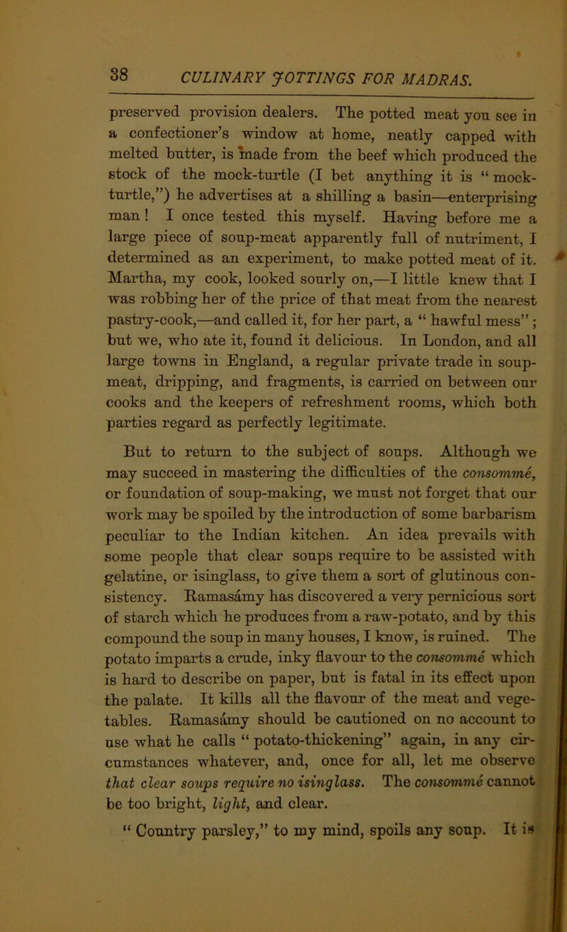 preserved provision dealers. The potted meat yon see in a confectioner’s window at home, neatly capped with melted hntter, is hiade from the beef which produced the stock of the mock-turtle (I bet anything it is “ mock- tnrtle, ’) he advertises at a shilling a basin—enterprising man! I once tested this myself. Having before me a large piece of soup-meat apparently full of nutiument, I determined as an experiment, to make potted meat of it. Martha, my cook, looked sourly on,—I little knew that I was robbing her of the price of that meat from the nearest pastry-cook,—and called it, for her part, a “ hawful mess”; but we, who ate it, found it delicious. In London, and all large towns in England, a regular private trade in soup- meat, dripping, and fragments, is carried on between our cooks and the keepers of refreshment rooms, which both parties regard as perfectly legitimate. But to return to the subject of soups. Although we may succeed in mastering the difficulties of the comomme, or foundation of soup-making, we must not forget that our work may be spoiled by the introduction of some barbarism peculiar to the Indian kitchen. An idea prevails with some people that clear soups require to be assisted with gelatine, or isinglass, to give them a sort of glutinous con- sistency. Ramasamy has discovered a very pernicious sort of starch which he produces from a raw-potato, and by this compound the soup in many houses, I know, is ruined. The potato imparts a crude, inky flavour to the consomme which is hard to describe on paper, but is fatal in its effect upon the palate. It kills all the flavour of the meat and vege- tables. Ramasamy should be cautioned on no account to use what he calls “ potato-thickening” again, in any cir- cumstances whatever, and, once for all, let me observe ,’ that clear soups require no isinglass. The consomme cannot# be too bright, light, and clear. ;i “ Country parsley,” to my mind, spoils any soup. It is) t