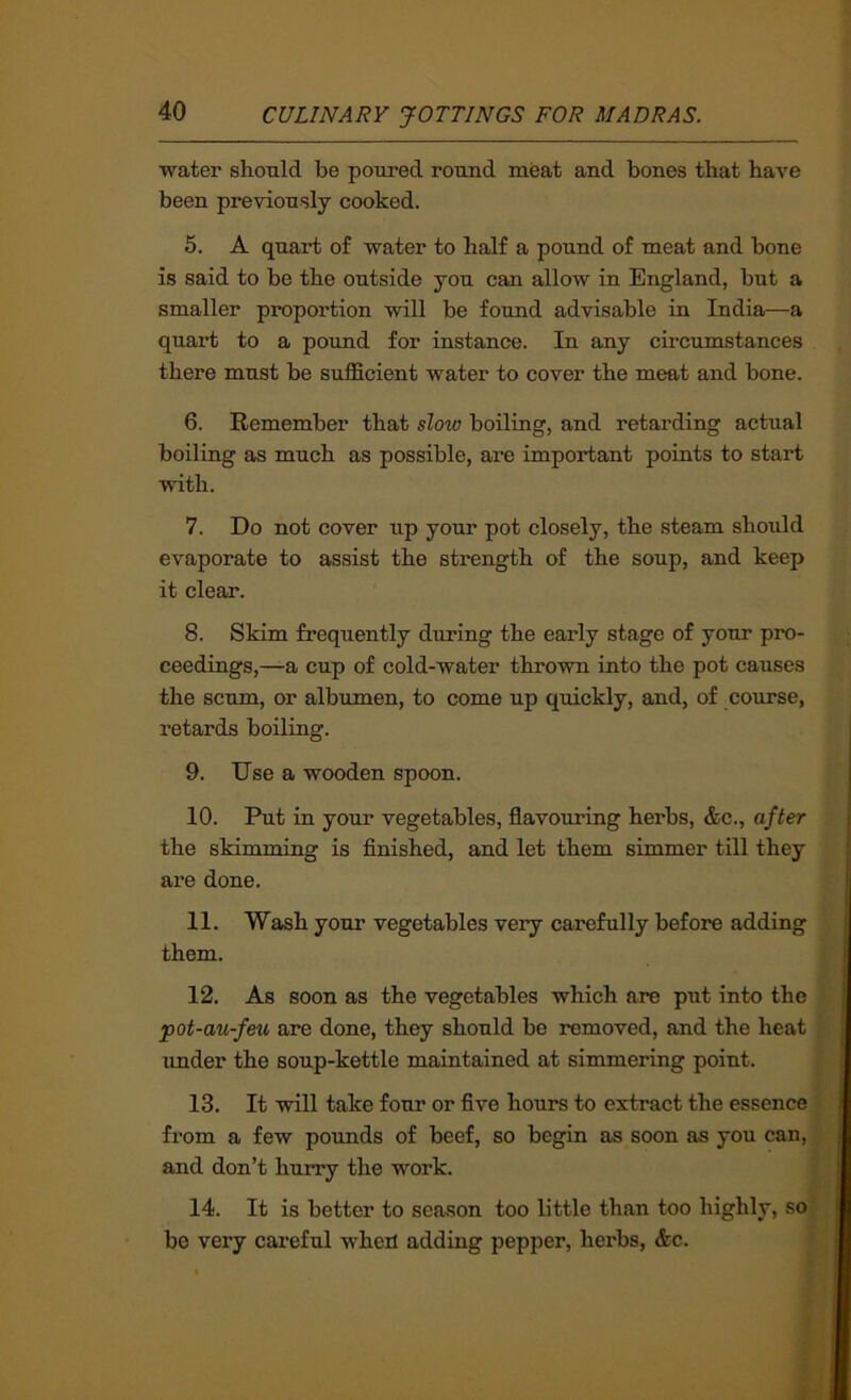 water shonld be poured round meat and bones that have been previously cooked. 5. A quart of water to half a pound of meat and bone is said to be the outside you can allow in England, but a smaller proportion will be found advisable in India—a quai’t to a pound for instance. In any circumstances there must be sufficient water to cover the meat and bone. 6. Remember that slow boiling, and retarding actual boiling as much as possible, are important points to start with. 7. Do not cover up your pot closely, the steam should evaporate to assist the strength of the soup, and keep it clear. 8. Skim frequently during the early stage of your pro- ceedings,—a cup of cold-water thrown into the pot causes the scum, or albumen, to come up quickly, and, of course, retards boiling. 9. Use a wooden spoon. 10. Put in your vegetables, flavouring herbs, &c., after the skimming is finished, and let them simmer till they are done. 11. Wash your vegetables very carefully before adding them. 12. As soon as the vegetables which are put into the pot-au-feu are done, they should be removed, and the heat imder the soup-kettle maintained at simmering point. 13. It will take four or five hours to extract the essence from a few pounds of beef, so begin as soon as you can, and don’t hurry the work. 14. It is better to season too little than too highly, so be very careful wheil adding pepper, hei'bs, &c.