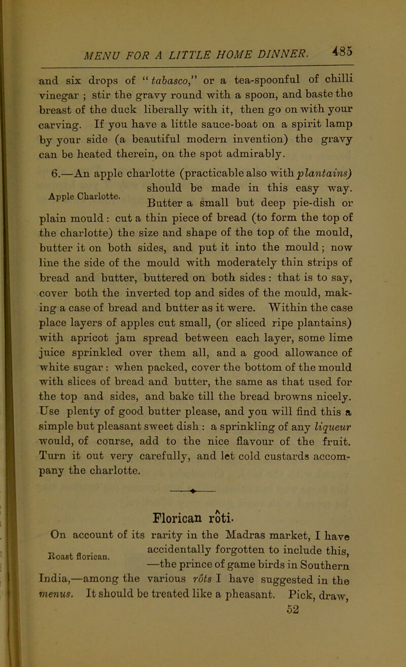 Apple Cbaiiotte. and six drops of “ tabasco, or a tea-spoonful of chilli vinegar ; stir the gravy round with a spoon, and baste the breast of the duck liberally with it, then go on with your carving. If you have a little sauce-boat on a spirit lamp by your side (a beautiful modern invention) the gravy can be heated therein, on the spot admirably. 6.—An apple charlotte (practicable also with should be made in this easy way. Butter a small but deep pie-dish or plain mould: cut a thin piece of bread (to form the top of the charlotte) the size and shape of the top of the mould, butter it on both sides, and put it into the mould; now line the side of the mould with moderately thin strips of bread and butter, buttered on both sides: that is to say, cover both the inverted top and sides of the mould, mak- ing a case of bread and butter as it were. Within the case place layers of apples cut small, (or sliced ripe plantains) with apricot jam spread between each layer, some lime juice sprinkled over them all, and a good allowance of white sugar: when packed, cover the bottom of the mould with slices of bread and butter, the same as that used for the top and sides, and bake till the bread browns nicely. Use plenty of good butter please, and you will find this a simple but pleasant sweet dish ; a sprinkling of any liqueur would, of course, add to the nice flavour of the fruit. Turn it out very carefully, and let cold custards accom- pany the charlotte. Florican roti- On account of its rarity in the Madras market, I have _ ^ . accidentally forgotten to include this. Roaafc florican. . . , . , ’ —the prmce of game birds in Southern India,—among the various rots I have suggested in the menus. It should be treated like a pheasant. Pick, draw 62