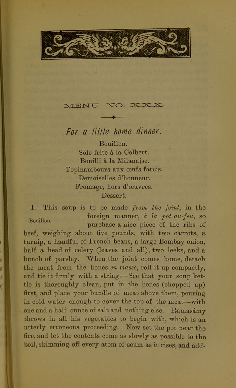 iviEiJsrTJ Into, —♦— For a little home dinner. Bouillon. Sole frite a la Colbert. Bouilli a la Milanaise. Topinambours aux oeufs farcis. Demoiselles d’honneur. Fromage, hors d’ceuvres. Dessert. 1.—This soup is to be made from the joint, in the ^ foreign manner, a la pot-au-feu, so purchase a nice piece of the ribs of beef, weighing about five pounds, with two carrots, a turnip, a handful of French beans, a large Bombay onion, half a head of celery (leaves and all), two leeks, and a bunch of parsley. When the joint comes home, detach the meat from the bones en masse, roll it up compactly, and tie it firmly with a string.—See that your soup ket- tle is thoroughly clean, put in the bones (chopped up) first, and place your bundle of meat above them, pouring in cold water enough to cover the top of the meat—with one and a half ounce of salt and nothing else. Ramasamy throws in all his vegetables to begin with, which is an utterly erroneous px-oceeding. Now set the pot near the fire, and let the contents come as slowly as possible to the boil, skimming off every atom of scum as it rises, and add-