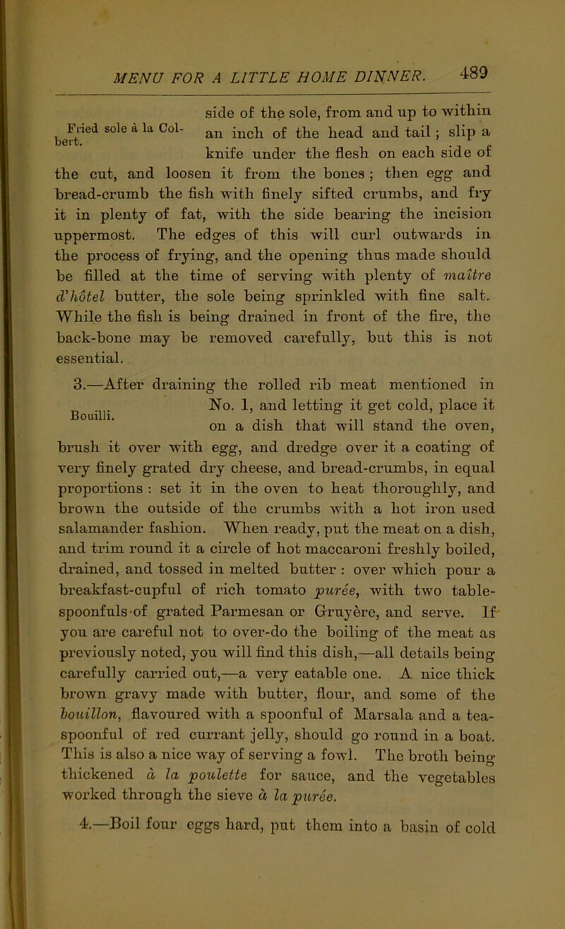 side of the sole, from and up to within Filed sole a la Col- inch of the head and tail; slip a belt. . 1 • j c knife under the flesh on each side or the cut, and loosen it from the bones ; then egg and bread-crumb the fish with finely sifted crumbs, and fry it in plenty of fat, with the side bearing the incision uppermost. The edges of this will curl outwards in the process of fiying, and the opening thus made should be filled at the time of serving with plenty of mattre dliotel butter, the sole being sprinkled with fine salt. While the fish is being drained in front of the fire, the back-bone may be removed carefully, but this is not essential. 3.—After draining the rolled rib meat mentioned in ^ No. 1, and letting it get cold, place it on a dish that will stand the oven, brush it over with egg, and dredge over it a coating of very finely grated dry cheese, and bread-crumbs, in equal proportions : set it in the oven to heat thoroughly, and brown the outside of the crumbs with a hot iron used salamander fashion. When ready, put the meat on a dish, and trim round it a circle of hot maccaroni freshly boiled, drained, and tossed in melted butter : over which pour a breakfast-cupful of rich tomato puree, with two table- spoonfuls-of grated Parmesan or Gruyere, and serve. If you are careful not to over-do the boiling of the meat as previously noted, you will find this dish,—all details being carefully carried out,—a very eatable one. A nice thick brown gravy made with butter, flour, and some of the houillon, flavoured with a spoonful of Marsala and a tea- spoonful of red currant jelly, should go round in a boat. This is also a nice way of serving a fowl. The broth being thickened d la poulette for sauce, and the vegetables worked through the sieve d la puree. 4.—Boil four eggs hard, put them into a basin of cold