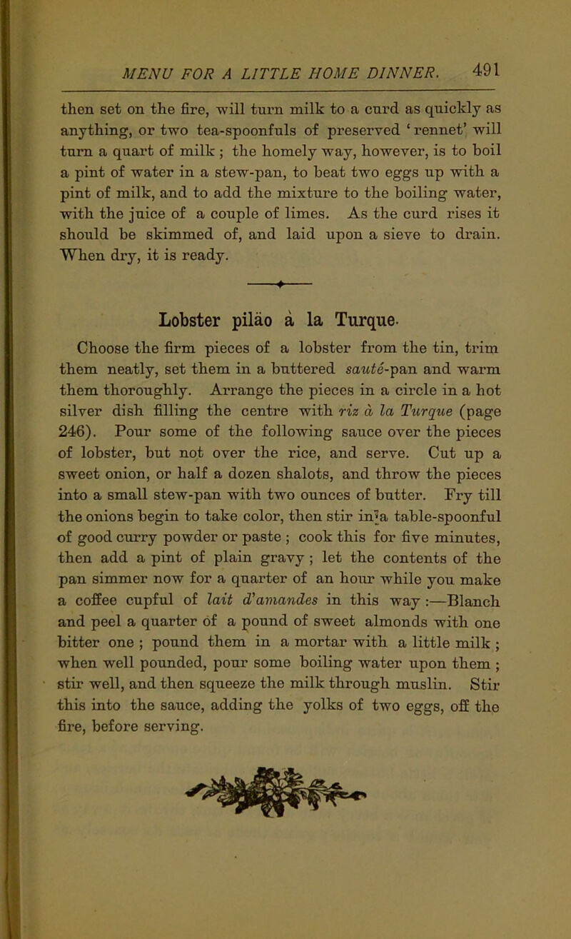 then set on the fire, will turn milk to a curd as quickly as anything, or two tea-spoonfuls of preserved ‘ rennet’ will turn a quart of milk ; the homely way, however, is to boil a pint of water in a stew-pan, to beat two eggs up with a pint of milk, and to add the mixture to the boiling water, with the juice of a couple of limes. As the curd rises it should be skimmed of, and laid upon a sieve to drain. When dry, it is ready. ♦ Lobster pilao a la Turque- Choose the firm pieces of a lobster from the tin, trim them neatly, set them in a buttered sawie-pan and warm them thoroughly. Arrange the pieces in a circle in a hot silver dish filling the centre with riz a la Turque (page 246). Pour some of the following sauce over the pieces of lobster, but not over the rice, and serve. Cut up a sweet onion, or half a dozen shalots, and throw the pieces into a small stew-pan with two ounces of butter. Fry till the onions begin to take color, then stir in^a table-spoonful of good curry powder or paste ; cook this for five minutes, then add a pint of plain gravy ; let the contents of the pan simmer now for a quarter of an hour while you make a coffee cupful of lait d'amandes in this way :—Blanch and peel a quarter of a pound of sweet almonds with one bitter one ; pound them in a mortar with a little milk ; when well pounded, pour some boiling water upon them ; stir well, and then squeeze the milk through muslin. Stir this into the sauce, adding the yolks of two eggs, off the fire, before serving.