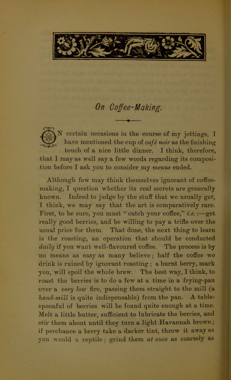 On Coffee-Making. ♦ N certain occasions in the course of my jottings, I have mentioned the cup of cafe noir as the finishing touch of a nice little dinner. I think, therefore, that I may as well say a few words regarding its composi- tion before I ask you to consider my vienus ended. Although few may think themselves ignorant of coffee- making, I question whether its real secrets are generally known. Indeed to judge by the stuff that we usually get, I think, we may say that the art is comparatively rare. First, to be sure, you must “ catch your coffee,” i.e.:—get really good berries, and be willing to pay a trifle over the usual price for them. That done, the next thing to learn is the roasting, an operation that should be conducted daily if you want well-flavoured coffee. The process is by no means as easy as many believe; half the coffee we drink is ruined by ignorant roasting ; a burnt berry, mark you, will spoil the whole brew. The best way, I think, to roast the berries is to do a few at a time in a frying-pan over a very low fire, passing them straight to the mill (a hand-mill is quite indispensable) from the pan. A table- spoonful of berries will be found quite enough at a time. Melt a little butter, sufficient to lubricate the berries, and stir them about until they turn a light Havannah brown ; if perchance a berry take a darker tint, throw it away as you would a reptile; grind them at once as coarsely as