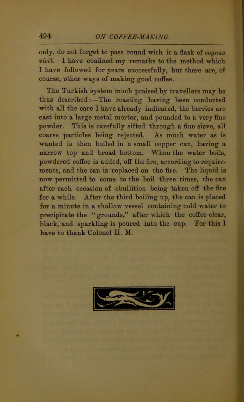 only, do not forget to pass round with it a flask of cognac vieil. I have confined my remarks to the method which I have followed for years successfully, but there are, of course, other ways of making good coffee. The Turkish system much praised by travellers may be thus described:—The roasting having been conducted with all the care I have already indicated, the berries are cast into a large metal mortar, and pounded to a very fine powder. This is carefully sifted through a fine sieve, all coarse particles being rejected. As much water as is wanted is then boiled in a small copper can, having a narrow top and broad bottom. When the water boils, powdered coffee is added, off the fire, according to require- ments, and the can is replaced on the fire. The liquid is now permitted to come to the boil three times, the can after each occasion of ebullition being taken off the fire for a while. After the third boiling up, the can is placed for a minute in a shallow vessel containing cold water to precipitate the “ grounds,” after which the coffee clear, black, and sparkling is poured into the cup. For this I have to thank Colonel H. M.