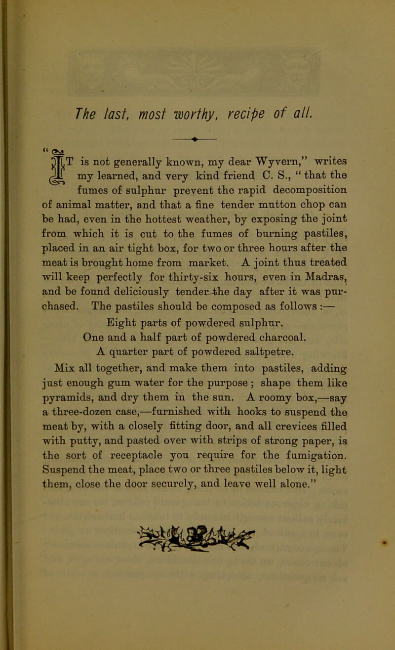 The last, most worthy, recipe of all. —♦— “ (2bi tT is not generally known, my dear Wyvern,” writes my learned, and very kind friend C. S., “ tkat tke fumes of sulphur prevent the rapid decomposition of animal matter, and that a fine tender mutton chop can he had, even in the hottest weather, by exposing the joint from which it is cut to the fumes of burning pastiles, placed in an air tight box, for two or three hours after the meat is brought home from market. A joint thus treated will keep perfectly for thirty-six hours, even in Madras, and be found deliciously tender-4he day after it was pur- chased. The pastiles should be composed as follows ;— Eight parts of powdered sulphur. One and a half part of powdered charcoal. A quarter part of powdered saltpetre. Mix all together, and make them into pastiles, adding just enough gum water for the purpose ; shape them like pyramids, and dry them in the sun. A roomy box,—say a three-dozen case,—furnished with hooks to suspend the meat by, with a closely fitting door, and all crevices filled with putty, and pasted over with strips of strong paper, is the sort of receptacle you require for the fumigation. Suspend the meat, place two or three pastiles below it, light them, close the door securely, and leave well alone.”