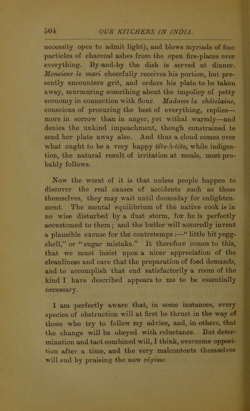 necessity open to admit light), and blows myriads of tine particles of charcoal ashes from the open fire-places over everything. By-and-by the dish is served at dinner. Monsieur le mari cheerfully I’eceives his portion, but pre- sently encounters grit, and orders his plate to be taken away, murmuring something about the impolicy of petty economy in connection with flour. Madame la chatelaine, conscious of procuring the best of everything, replies— more in sorrow than in anger, yet withal warmly—and denies the unkind impeachment, though constrained to send her plate away also. And thus a cloud comes over what ought to he a very happy tete-X-tete, while indiges- tion, the natural result of irritation at meals, most pro- bably follows. Now the wmrst of it is that unless people happen to discover the real causes of accidents such as these themselves, they may wait until doomsday for enlighten- ment. The mental equilibrium of the native cook is in no wise disturbed by a dust storm, for he is perfectly accustomed to them; and the butler will assuredly invent a plausible excuse for the contretemps ;—“ little bit yegg- shell,” or “ sugar mistake.” It therefore comes to this, that we must insist upon a nicer appreciation of the cleanliness and care that the preparation of food demands, and to accomplish that end satisfactorily a room of the kind I have described appears to me to be essentially necessary. I am perfectly aware that, in some instances, every species of obstruction will at first be thi’ust in the way of those who try to follow my advice, and, in others, that the change will be obeyed with reluctance. But deter- mination and tact combined wiU, I think, overcome opposi- tion after a time, and the very malcontents themselve.s will end by praising the now regime.