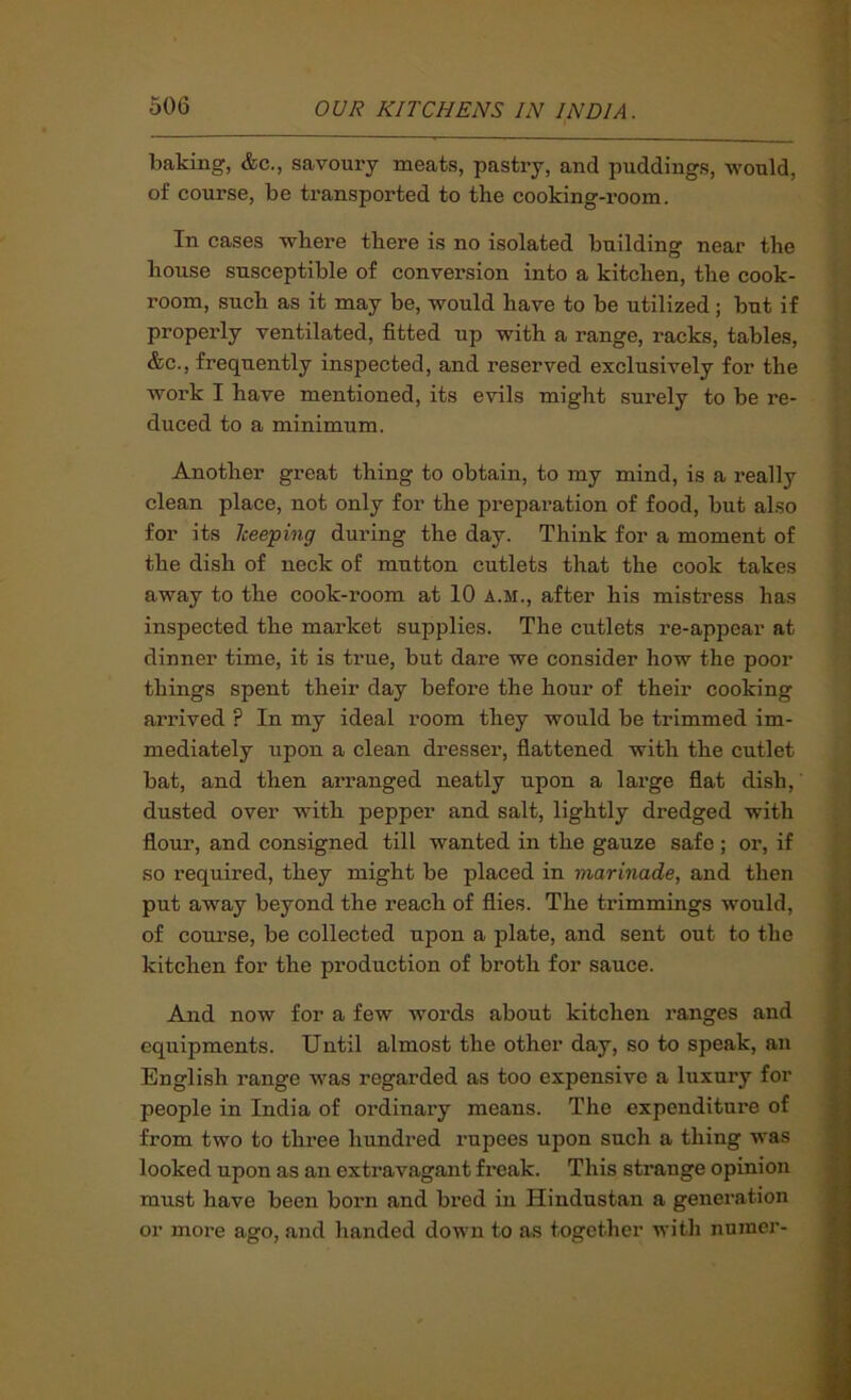 baking, &c., savoury meats, pastry, and puddings, would, of course, be transported to the cooking-room. In cases where there is no isolated building near the house susceptible of conversion into a kitchen, the cook- room, such as it may be, would have to be utilized; but if properly ventilated, fitted up with a range, racks, tables, &c., frequently inspected, and reserved exclusively for the work I have mentioned, its evils might surely to be re- duced to a minimum. Another great thing to obtain, to my mind, is a really clean place, not only for the preparation of food, but also for its keeping during the day. Think for a moment of the dish of neck of mutton cutlets that the cook takes away to the cook-i’oom at 10 a.m., after his mistress has inspected the market supplies. The cutlets re-appear at dinner time, it is true, but dare we consider how the poor things spent their day before the hour of their cooking arrived ? In my ideal room they would be trimmed im- mediately upon a clean dresser, flattened with the cutlet bat, and then arranged neatly upon a large flat dish, dusted over with pepper and salt, lightly dredged with flour, and consigned till wanted in the gauze safe; or, if so required, they might be placed in marinade, and then put away beyond the reach of flies. The trimmings would, of course, be collected upon a plate, and sent out to the kitchen for the production of broth for sauce. And now for a few words about kitchen ranges and equipments. Until almost the other day, so to speak, an English range was regarded as too expensive a luxury for people in India of ordinary means. The expenditure of from two to three hundred rupees upon such a thing was looked upon as an extravagant freak. This strange opinion must have been born and bred in Hindustan a generation or more ago, and handed down to as together with nuraer-