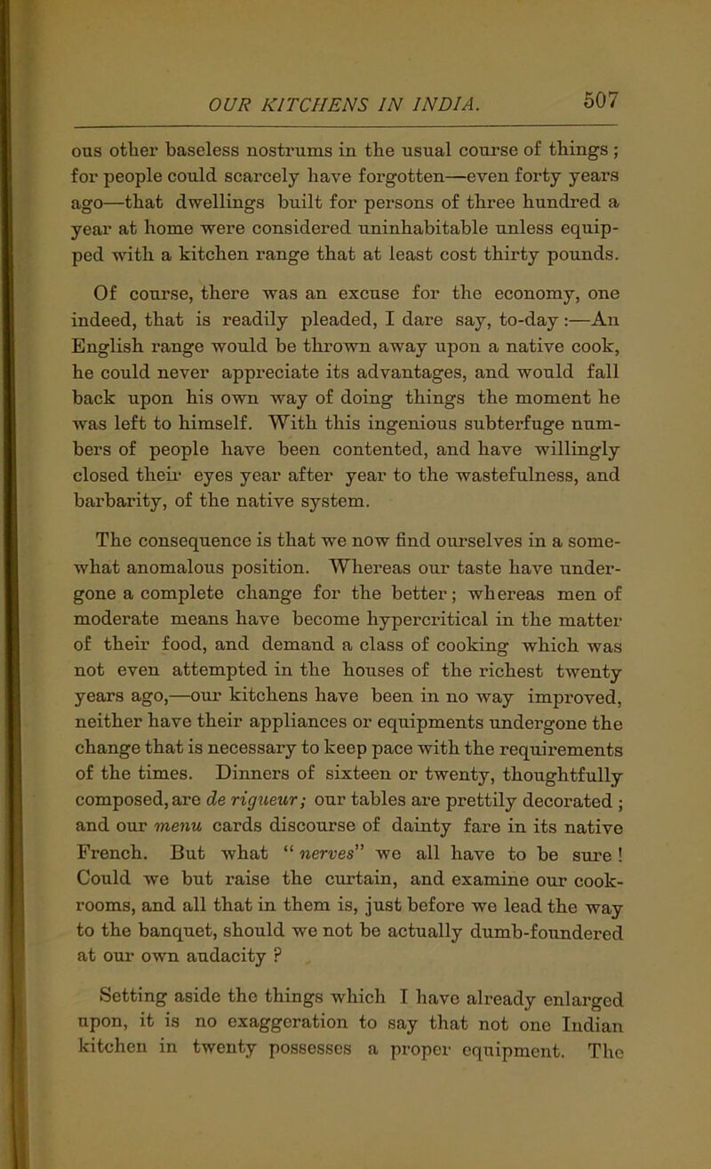 OTIS otlier baseless nostrums in the usual course of things ; for people could scarcely have forgotten—even forty years ago—that dwellings built for persons of three hundred a year at home were considered uninhabitable unless equip- ped with a kitchen range that at least cost thirty pounds. Of course, there was an excuse for the economy, one indeed, that is readily pleaded, I dare say, to-day:—An English range would be thrown away upon a native cook, he could never appreciate its advantages, and would fall back upon his own way of doing things the moment he was left to himself. With this ingenious subterfuge num- bers of people have been contented, and have willingly closed theii eyes year after year to the wastefulness, and barbarity, of the native system. The consequence is that we now find ourselves in a some- what anomalous position. Whereas our taste have under- gone a complete change for the better; whereas men of moderate means have become hypercritical in the matter of their food, and demand a class of cooking which was not even attempted in the houses of the richest twenty years ago,—our kitchens have been in no way improved, neither have their appliances or equipments undergone the change that is necessary to keep pace with the requirements of the times. Dinners of sixteen or twenty, thoughtfully composed, are de rigtieur; our tables are prettily decorated ; and our menu cards discourse of dainty fare in its native French. But what “ nerves” we all have to be sure ! Could we but raise the cxirtain, and examine our cook- rooms, and all that in them is, just before we lead the way to the banquet, should we not be actually dumb-foundered at our own audacity ? Setting aside the things which I have already enlarged upon, it is no exaggeration to say that not one Indian kitchen in twenty possesses a proper equipment. The