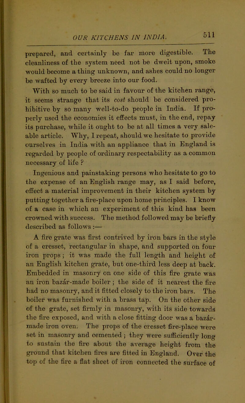 prepared, and certainly be far more digestible. The cleanliness of the system need not be dwelt upon, smoke would become a thing unknown, and ashes could no longer be wafted by every breeze into our food. With so much to be said in favour of the kitchen range, it seems strange that its cost should be considered pro- hibitive by so many well-to-do people in India. If pro- perly used the economies it effects must, in the end, repay its purchase, while it ought to be at all times a very sale- able article. Why, 1 repeat, should we hesitate to provide ourselves in India with an appliance that in England is regarded by people of ordinary respectability as a common necessary of life ? Ingenious and painstaking persons who hesitate to go to the expense of an English range may, as I said before, effect a material improvement in their kitchen system by putting together a fire-place upon home principles. I know of a case in which an experiment of this kind has been crowned with success. The method followed may be briefly described as follows ;— A fire grate was first contrived by iron bars in the style of a cresset, rectangular in shape, and supported on four iron props; it was made the full length and height of an English kitchen grate, but one-third less deep at back. Embedded in masonry on one side of this fire grate was an iron bazar-made boiler ; the side of it nearest the fire had no masonry, and it fitted closely to the iron bars. The boiler was furnished with a brass tap. On the other side of the grate, set firmly in masonry, with its side towards the fire exposed, and with a close fitting door was a bazar- made iron oven. The props of the cresset fire-place were set in masonry and cemented ; they were sufficiently long to sustain the fire about the average height from the ground that kitchen fires are fitted in England. Over the top of the fire a flat sheet of iron connected the surface of