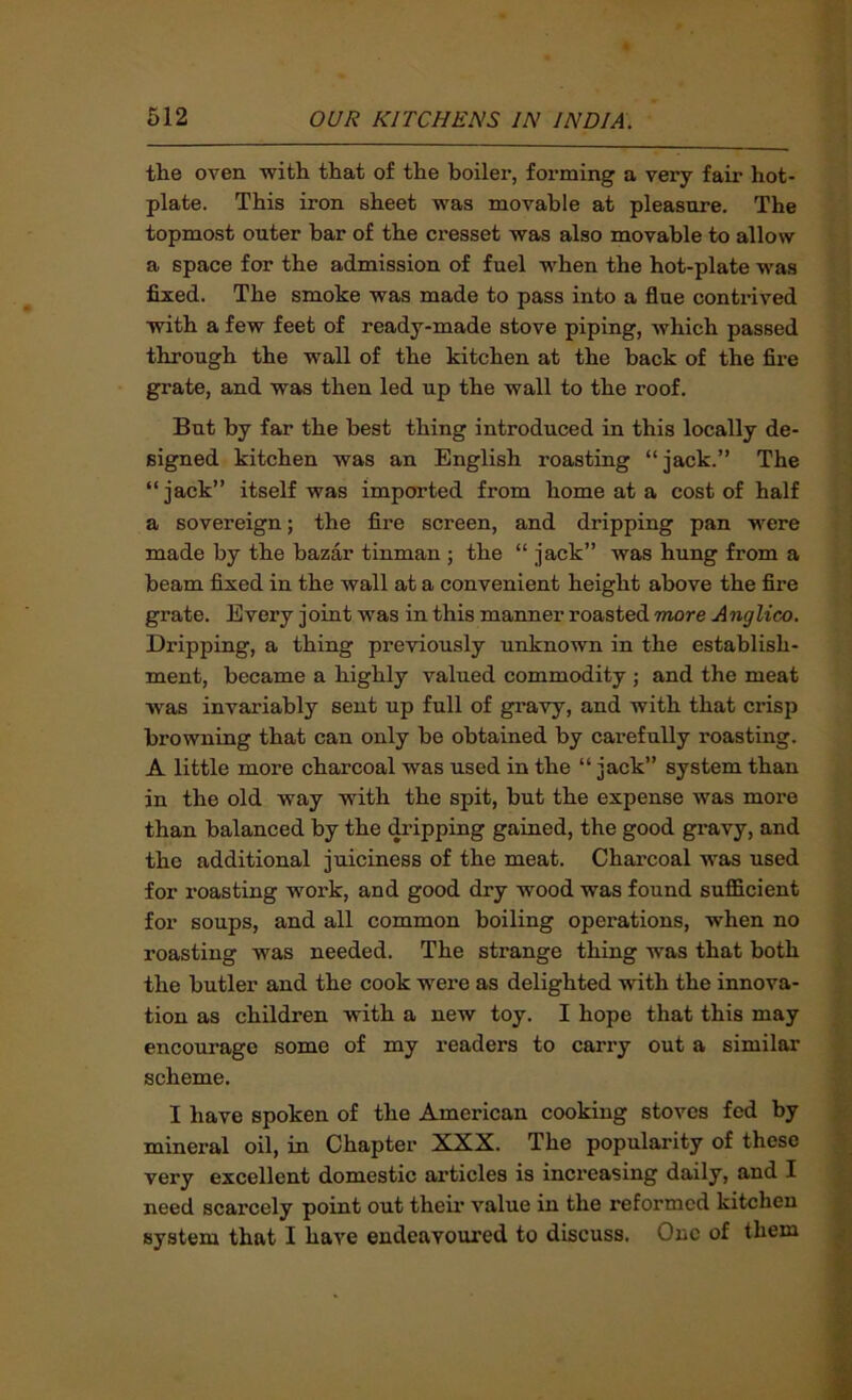 the oven with that of the boiler, forming a very fair hot- plate. This iron sheet was movable at pleasure. The topmost outer bar of the cresset was also movable to allow a space for the admission of fuel when the hot-plate was fixed. The smoke was made to pass into a flue contrived with a few feet of ready-made stove piping, which passed through the wall of the kitchen at the back of the fire grate, and was then led up the wall to the roof. But by far the best thing introduced in this locally de- signed kitchen was an English roasting “jack.” The “jack” itself was imported from home at a cost of half a sovereign; the fire screen, and dripping pan were made by the bazar tinman ; the “ jack” was hung from a beam fixed in the wall at a convenient height above the fire grate. Every joint was in this manner roasted more Anglico. Dripping, a thing previously unknown in the establish- ment, became a highly valued commodity ; and the meat was invariably sent up full of gravy, and with that crisp browning that can only be obtained by carefully roasting. A little more charcoal was used in the “ jack” system than in the old way with the spit, but the expense was more than balanced by the dripping gained, the good gravy, and the additional juiciness of the meat. Charcoal was used for roasting work, and good dry wood was found sufficient for soups, and all common boiling operations, when no roasting was needed. The strange thing was that both the butler and the cook were as delighted with the innova- tion as children with a new toy. I hope that this may encourage some of my readers to cariy out a similar scheme. I have spoken of the American cooking stoves fed by mineral oil, in Chapter XXX. The popularity of these very excellent domestic articles is increasing daily, and I need scarcely point out theii’ value in the reformed kitchen system that I have endeavoured to discuss. One of them