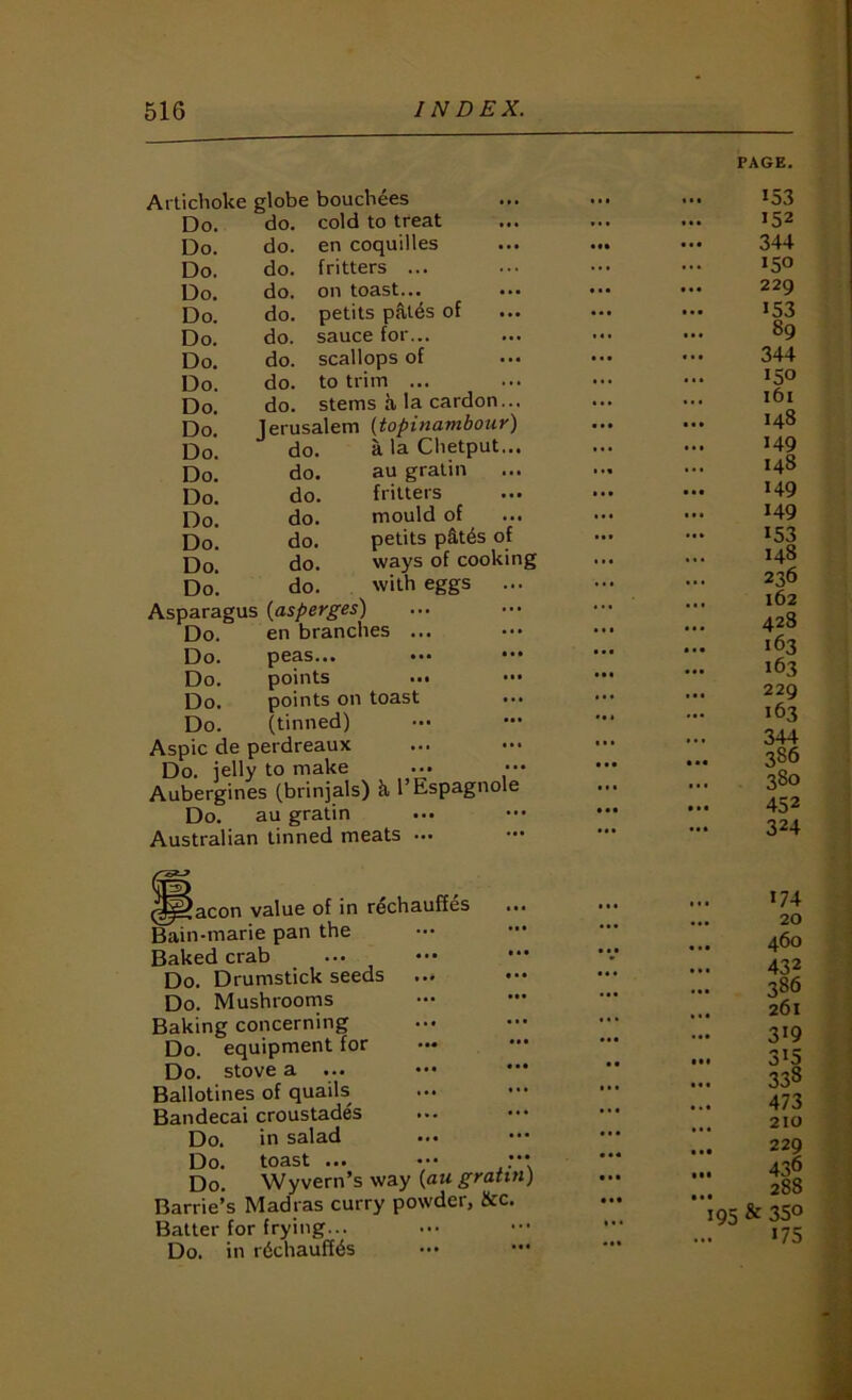 Artichoke globe bouchees Do. do. cold to treat Do. do. en coquilles Do. do. fritters ... Do. do. on toast... Do. do. petits pal4s of Do. do. sauce for... Do. do. scallops of Do. do. to trim ... Do. do. stems a la cardon... Do. Jerusalem (topinambour) Do. do. a la Chetput... Do. do. au gratin Do. do. fritters Do. do. mould of Do. do. petits p§.t6s of Do. do. ways of cooking Do. do. with eggs ... Asparagus (asperges) Do. en brandies ... Do. peas... ••• ••• Do. points ..• ••• Do. points on toast Do. (tinned) Aspic de perdreaux Do. iellv to make Do. lelly to make ... ••• Aubergines (brinjals) k I’Espagnole Do. au gratin Australian tinned meats ... icon value of in rechauffes ... •marie pan the Baked crab Do. Drumstick seeds ... Do. Mushrooms Baking concerning Do. equipment for Do. stove a ... .•• ••• Ballotines of quails Bandecai croustades Do. in salad Do. toast ... ••• ••• Do. Wyvern’s way {au gratin) Barrie’s Madras curry powder, 8tc. Batter for frying... Do. in rdchauff^s Bain PAGE. 153 152 344 150 229 153 89 344 150 161 148 149 148 149 149 153 148 236 162 428 163 163 229 163 344 386 380 452 324 174 20 460 432 386 261 319 .. 315 338 473 .. 210 229 •• 288 195 & 35° «75