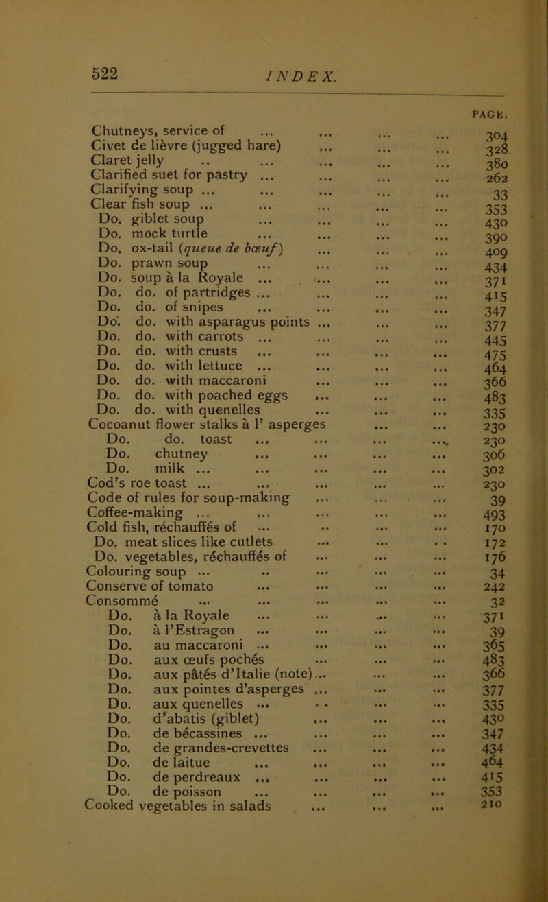 Chutneys, service of PACK. 304 Civet de lifevre (jugged hare) ... 328 Claret jelly ... 0 380 Clarified suet for pastry ... 262 Clarifying soup ... 33 Clear fish soup ... • • • ... 353 Do. giblet soup 430 Do. mock turtle ... 3QO Do. ox-tail {queue de bceuf) • •« ... 409 Do. prawn soup ... 434 Do. soup a la Royale ... 371 Do. do. of partridges ... 415 Do. do. of snipes 347 Do’, do. with asparagus points ... 377 Do. do. with carrots ... 445 Do. do. with crusts 475 Do. do. with lettuce ... ... 464 Do. do. with maccaroni • • • 366 Do. do. with poached eggs 483 Do. do. with quenelles 335 Cocoanut flower stalks a 1’ asperges ... ... 230 Do. do. toast • t • • • ^ 230 Do. chutney • .. 306 Do. milk ... 302 Cod’s roe toast ... ... 230 Code of rules for soup-making . • 39 Coffee-making ... ... 493 Cold fish, rechauffes of ... 170 Do. meat slices like cutlets ... 172 Do. vegetables, rechauffes of ... ... 176 Colouring soup ... ... 34 Conserve of tomato ... 242 Consomme ... 32 Do. a la Royale ... ... 371 Do. a I’Estragon 39 Do. au maccaroni ... ... 365 Do. aux oeufs poches ... 483 Do. aux pates d’Italie (note)... Do. aux pointes d’asperges ... 366 ... ... 377 Do. aux quenelles ... 335 Do. d’abatis (giblet) ... 430 Do. de becassines ... 347 Do. de grandes-crevettes • •* • •• 434 Do. de laitue ... • •• 464 Do. de perdreaux ... > • • 415 Do. de poisson ... ... 353 Cooked vegetables in salads » . . • »t 210