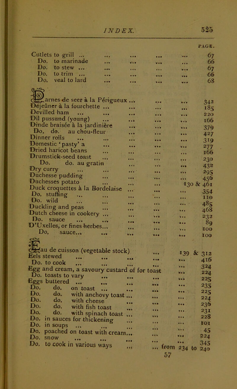 PAGE. Cutlets to grill ... • • • • • • • • • 67 Do. to marinade • ... 66 Do. to stew ... • •• 1 ■ • • •« • • • 67 Do. to trim ... « * • ... 66 Do. veal to lard • t • • 4 • «« • 68 ^^„^arnes de seer a la Perigueux Dejeuner a la fourchette ... Devilled ham Dil pussund (young) Dinde brais4e a la jardinifere Do. do. au chou-fleur Dinner rolls Domestic ‘ pasty’a Dried haricot beans Drumstick-seed toast Do. do. au gratiii Dry curry Duchesse pudding Duchesses potato Duck croquettes k la Borddaise Do. stuffing Do. wild ... ... Duckling and peas ... Dutch cheese in cookery ... Do. sauce D’Uxelles, or fines kerbes... Do. sauce... ^au de cuisson (vegetable stock) Eels stewed Do. to cook Egg and cream, a savoury custard of for toast Do. toasts to vary Eggs buttered Do. do. on toast ... ... ... Do. do. with anchovy toast... ... Do. do. with cheese ... Do. do. with fish toast Do. do. with spinach toast ... Do. in sauces for thickening ... Do. in soups Do. poached on toast with cream... Do- snow Do, to cook in various ways ... 342 ... 185 ... 220 ... 166 379 ... 427 ... 319 277 166 230 ... 432 29s 456 130 & 461 354 .. no 48s .. 468 232 .. 89 .. 100 loo *39 ... from 57 & 312 416 324 224 22s 23s 225 224 236 231 228 lOI 45 224 345 234 to 240