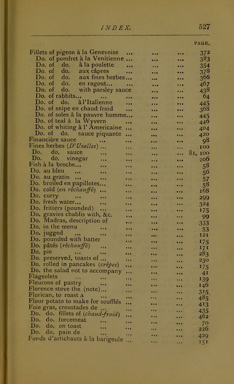 Fillets of pigeon a la Genevoise Do. of pomfret h la Venitienne Do. Do. Do. Do. Do, Do. Do. do. do. do. do. do. of rabbits, of do. of of of of of ^ la poulette aux capres aux fines herbes en ragout... with parsley sau a I’ltalienne Do. of snipe en chaud froid Do. of soles ^ la pauvre homme Do. of teal a la Wyvern Do. of whiting a 1’ Americaine Do. of do. sauce piquante Financifere sauce Fines herbes {D’Uxelles) . Do. do. sauce Do. do. vinegar Fish k la broche... Do. au bleu Do. au gratin ... Do. broiled en papillotes. Do. cold {en rechauffe) , Do. curry Do. fresh water... Do, fritters (pounded) . Do. gravies chablis with, &c. Do. Madras, description of Do. in the menu Do. jugged Do. pounded with batter Do, pktes {rechauffe) Do. pie Do. preserved, toasts of... Do. rolled in pancakes {crepes) Do. the salad not to accompany Flageolets Fleurons of pastry Florence .stove the (note),.. Florican, to roast a Flour potato to make for souffids Foie gras, croustades de ... Do. do. fillets of {chaud-froid) Do, do, forcemeat Do. do. on toast Do. do. pain de Fonds d’artichauts a la barigoule PAGE. 372 383 354 378 366 467 438 64 445 368 445 446 404 420 98 100 81, 100 206 58 56 57 58 168 299 324 175 99 333 53 121 17s 171 283 230 175 41 139 146 315 485 413 435 462 70 226 429 151