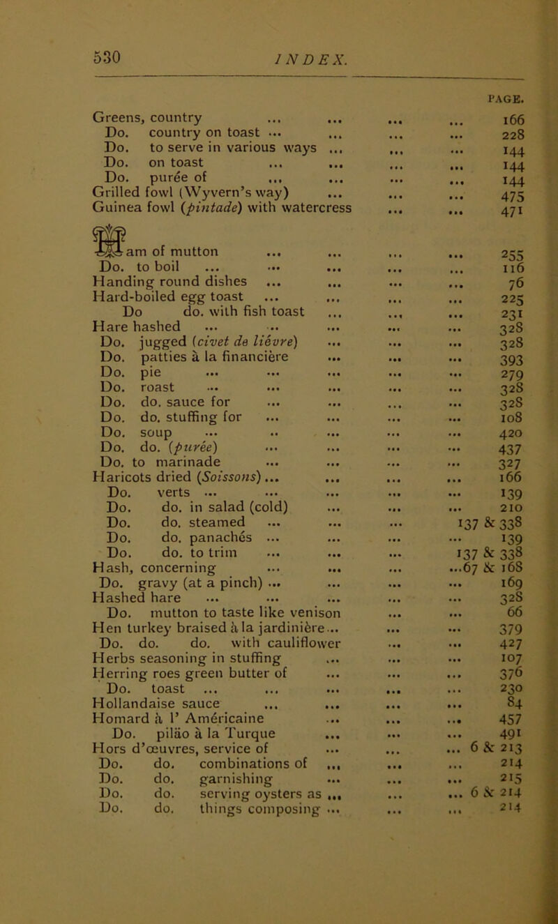 Greens, country • • • PAGE. 166 Do. country on toast ... 228 Do. to serve in various ways ... 144 Do. on toast • • • 144 Do. puree of 144 Grilled fowl (Wyvern’s way) 475 Guinea fowl {pmtade) with watercress ... • •• 471 ^^Fam of mutton • . • 255 Do. to boil ... ... ... 116 Handing round dishes 76 Hard-boiled egg toast ... 225 Do do. with fish toast • . • 231 Hare hashed ... 328 Do. jugged [civet de lievre) . « • 328 Do. patties a la financiere • •• *. • 393 Do. pie ... 279 Do. roast 328 Do. do. sauce for ... 328 Do. do. stuffing for • •• ... io8 Do. soup ... 420 Do. do. [puree) ... ... 437 Do. to marinade ... 327 Haricots dried [Soissoiis)... • •• 166 Do. verts ... • •• ... 139 Do. do. in salad (cold) ... 210 Do. do. steamed 137 & 338 Do. do. panaches ... • •• ... 139 Do. do. to trim ... 137 & 338 Hash, concerning ... ...67 & 168 Do. gravy (at a pinch) ... ... 169 Hashed hare ... 328 Do. mutton to taste like venison 66 Hen turkey braised k la jardiniere... ... • •• 379 Do. do. do. with cauliflower • •• 427 Herbs seasoning in stuffing ... 107 Herring roes green butter of ... 376 Do. toast • • • 230 Hollandaise sauce 84 Homard a 1’ Am6ricaine 457 Do. pilao a la Turque 491 Hors d’oeuvres, service of ... 6 & 213 Do. do. combinations of ,,, ■« • 214 Do. do. garnishing • « • 215 Do. do. serving oj'sters as • • . 6 214 Do. do. things composing ... ... 14 • 214