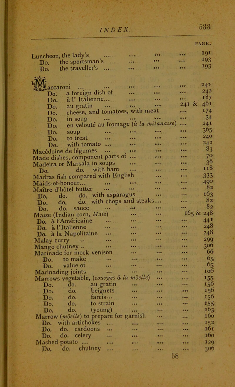 PAGE. Luncheon, the lady’s ^ . Do. the sportsman’s Do. the traveller’s . I« • • •• accaroni Do. Do. Do. Do. Do. Do. Do. Do. Do. a foreign dish of ... ••• a 1’ Italienne... au gratin cheese, and tomatoes, with meat in soup ... >.»^ .••• . en veloute au fromage (a la milanaise) soup to treat ... ••• ••• with tomato ... ••• Macedoine de legumes ... Made dishes, component parts of ... Madeira or Marsala in soups Do. do. with ham Madras fish compared with English Maids-of-honour... Maitre d’hotel butter Do. do. do. with asparagus Do. do. do. with chops and steaks... Do. do. sauce ... ••• Maize (Indian corn. Mats) Do. a I’Americaine Do. a I’ltalienne Do. a la Napolitaine Malay curry Mango chutney .. Marinade for mock venison Do. to make Do. value of Marinading joints Do. do. au gratin Do. do. beignets Do. do. farcis... Do. do. to strain Do. do. (young) Do. with artichokes Do. do. cardoons Do. do. celery Mashed potato ... Do. do. chutney 191 193 193 ... 24.0 ... 242 ... 187 241 & 461 174 34 ... 241 36s ... 240 ... 242 ... 83 ... 70 ... 36 ... 118 333 ... 490 ... S2 163 ... 82 82 165 & 248 ... 441 ... 248 ... 248 299 306 ... 66 65 65 ... 106 15s 156 ... 156 ... 1^6 15s 163 160 152 161 ... 160 ... 129 306 58