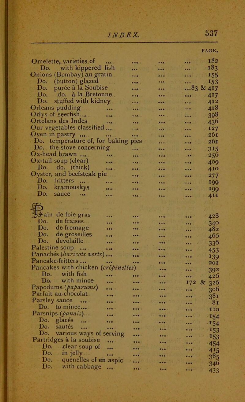 OmelettCi varieties.of Do. with kippered fish Onions (Bombay) au gralin Do. (button) glazed Do. pur6e a la Soubise Do, do. a la Bretonne Do. stuffed with kidney Orleans pudding Orlys of seerfish... Ortolans des Indes Our vegetables classified ... Oven in pastry ... Do. temperature of, for baking pies Do, the stove concerning Ox-head brawn ... Ox-tail soup (clear) ... Do. do. (thick) ... Oyster, and beefsteak pie Do. fritters ... Do. kramouskys ... Do. sauce de foie gras de fraises de fromage • •• de groseilles devolaille ... ... Palestine soup ... ... Panaches (haricots verts) ... ... Pancake-fritters... Pancakes with chicken {crepinettes) Do. with fish ... ... Do. with mince V odnms. (papartims) Parfait au chocolat ... Parsley sauce ... Do. to mince... Parsnips (/>aMafs) Do. glacis ... Do. sautes ... Do. various ways of serving Partridges a la soubise ... Do, clear soup of ... Do. in jelly Do. quenelles of en aspic Do, with cabbage ... PAGE. ... 182 183 155 ... 1*53 ...83 &417 417 ... 412 ... 418 398 436 127 ... 261 ... 261 315 256 409 ... 410 277 199 199 411 ... 42S 340 ... 482 ... 466 336 453 139 •«fl 201 392 ... 426 172 & 326 306 381 ... 81 ... no 154 154 ^53 153 454 385 346 433