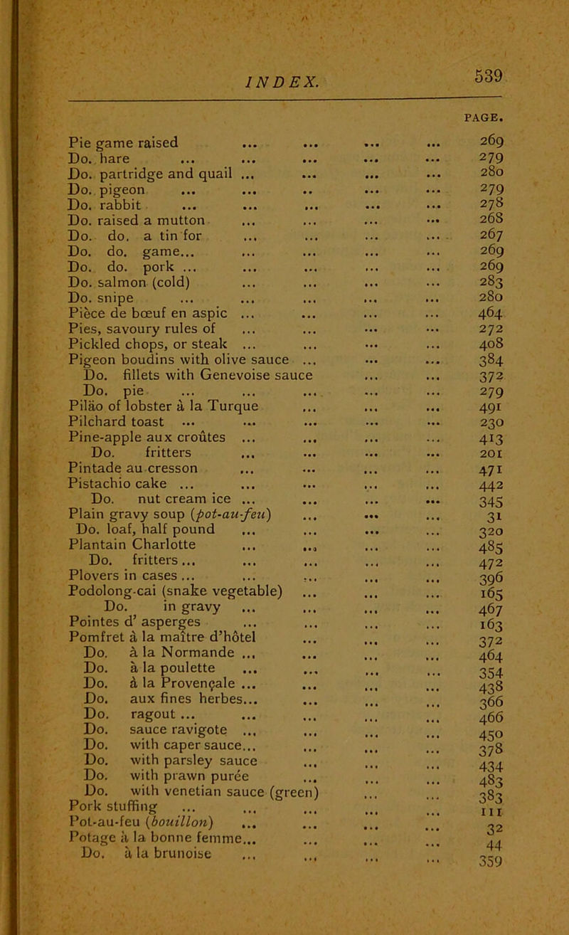 h INDEX. 539 Pie game raised Do. hare Do. partridge and quail ... Do. pigeon Do. rabbit Do. raised a mutton Do. do. a tin for Do. do. game... Do. do. pork ... Do. salmon (cold) Do. snipe Piece de boeuf en aspic ... Pies, savoury rules of Pickled chops, or steak ... Pigeon boudins with olive sauce .. Do. fillets with Genevoise sauce Do. pie Pilao of lobster a la Turque Pilchard toast ... Pine-apple aux croutes ... Do. fritters Pintade au cresson Pistachio cake ... Do. nut cream ice ... Plain gravy soup {pot-au-feu) Do. loaf, half pound Plantain Charlotte ... Do. fritters... Plovers n cases... ... , Podolong-cai (snake vegetable) Do in gravy Pointes d asperges Pomfret a la maitre d hotel Do. a la Normande ... Do. a la poulette Do. d la Proven$ale ... Do. aux fines herbes... Do. ragout ... Do. sauce ravigote ... Do. with caper sauce... Do. with parsley sauce Do. with prawn puree Do. with Venetian sauce (greer Pork stuffing Pot-au-feu {bouillon) ... Potage a la bonne femme... Do. alabrunoise PAGE. 269 279 280 279 278 268 267 269 269 283 280 464 272 408 384 372 279 491 230 413 201 471 442 345 31 320 485 472 396 165 467 163 372 464 354 438 366 466 450 378 434 483 383 III 32 44 359