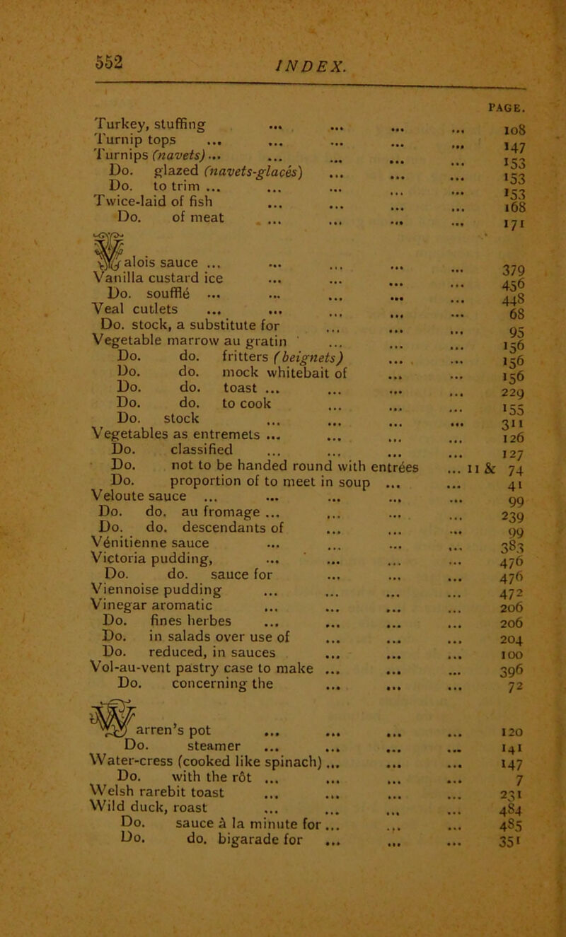 Turkey, stuffing Turnip tops 'I'urnlps C>tavets)... Do. glazed Cnavets-glaces) Do. to trim ... Twice-laid of fish Do. of meat .... W 1 • yjliy alois sauce ... Vanilla custard ice Do. souffle Veal cutlets Do. stock, a substitute for Vegetable marrow au gratin ' Do. do. fritters Ibetgnets) Do. do. mock whitebait of Do. do. toast ... Do. do. to cook Do. stock Vegetables as entremets ... Do. classified Do. not to be handed round with entries Do. proportion of to meet in soup ... Veloute sauce ... Do. do. au fromage ... Do. do. descendants of V^nitienne sauce Victoria pudding, Do. do. sauce for Viennoise pudding Vinegar aromatic Do. fines herbes Do. in salads over use of Do. reduced, in sauces Vol-au-vent pastry case to make Do. concerning the • • • • • • arren’s pot Do. steamer Water-cress (cooked like spinach) Do. with the r6t ... Welsh rarebit toast Wild duck, roast Do. sauce h la minute for Do. do. bigarade for • • • • • • PAGE. io8 >47 >53 >53 >53 i68 171 379 456 448 68 95 156 156 ... 1 ^6 ... 229 ••• >55 311 ... 126 ... 127 ... II & 74 41 99 239 99 383 476 476 472 206 206 204 100 396 72 120 I4I >47 7 231 484 4S5 351