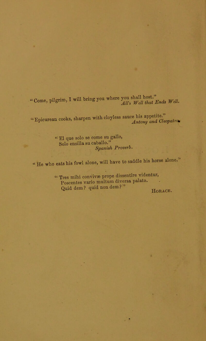 •• Come, pilgrim, I will briog yon where “Vk* WM. “Epienrean cook., .borp.n with eloyle.. “ El que solo se come su gallo, Solo ensilla su caballo.” Spanish Proverb. « He who eats his fowl alone, will have to saddle his horse alone. “ Tres mihi convivse prope dissentire videntur, Poscentes vario multum diversa palato. Quid dem ? quid non dem ? ” Horace.