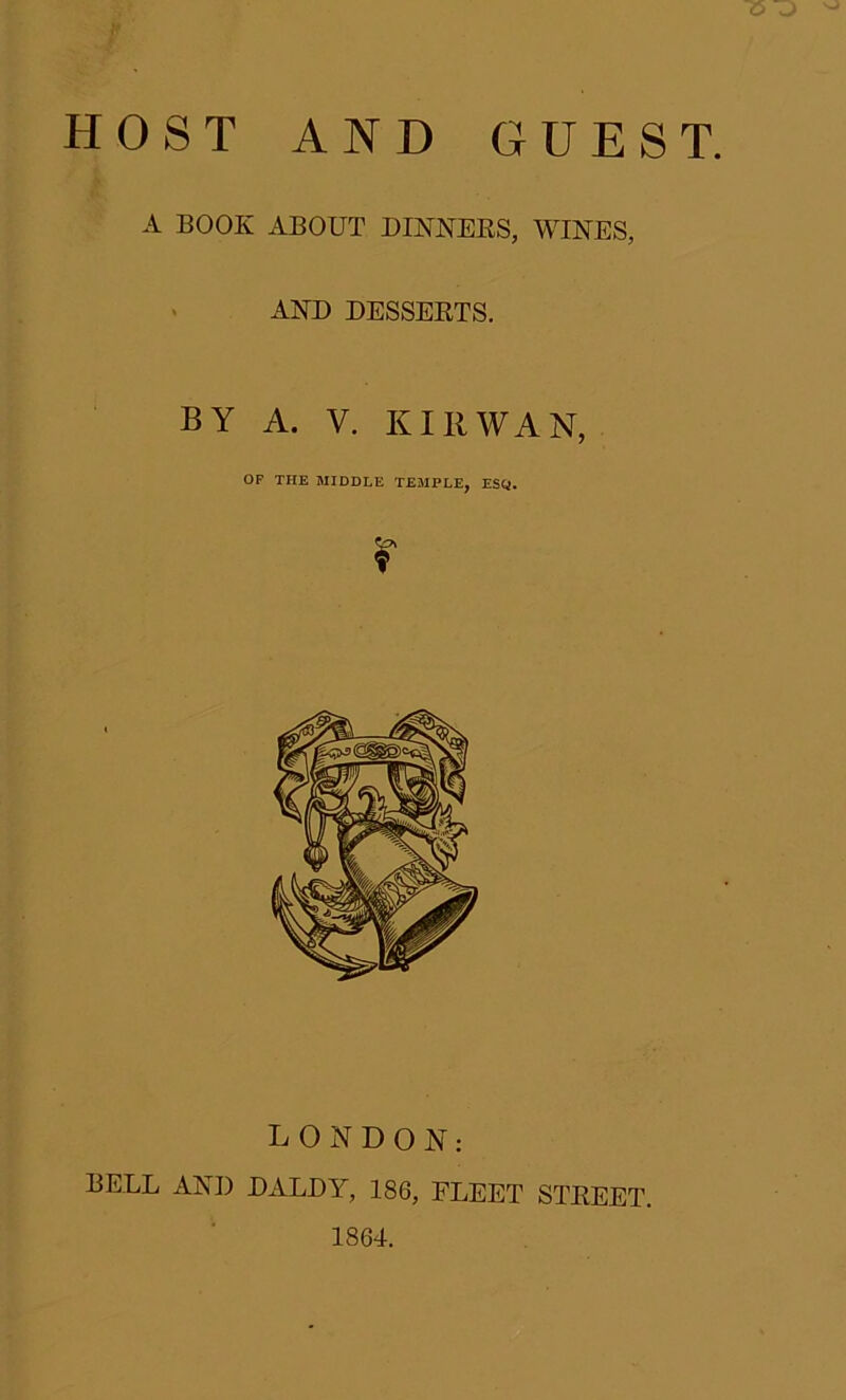 HOST AND GUEST. A BOOK ABOUT DINNERS, WINES, A ■> AND DESSERTS. BY A. V. Kill WAN, OF THE MIDDLE TEMPLE, ESQ. r LONDON: BELL AND DALDY, 186, FLEET STREET. 1864.