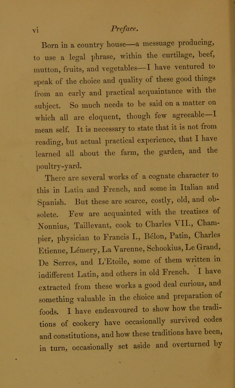 Born in a country house—a messuage producing, to use a legal phrase, within the curtilage, beef, mutton, fruits, and vegetables—I have ventured to speak of the choice and quality of these good things from an early and practical acquaintance with the subject. So much needs to be said on a matter on which all are eloquent, though few agreeable I mean self. It is necessary to state that it is not from reading, but actual practical experience, that I have learned all about the farm, the garden, and the poultry-yard. There are several works of a cognate character to this in Latin and French, and some in Italian and Spanish. But these are scarce, costly, old, and ob- solete. Few are acquainted with the treatises of Nonnius, Taillevant, cook to Charles VII., Cham- pier, physician to Francis I., Belon, Patin, Chailes Etienne, Lemery, La Varenne, Schookius, Le Grand, De Serres, and L’Etoile, some of them written in indifferent Latin, and others in old French. I have extracted from these works a good deal curious, and something valuable in the choice and preparation of foods. I have endeavoured to show how the tradi- tions of cookery have occasionally survived codes and constitutions, and how these traditions have been, in turn, occasionally set aside and overturned by