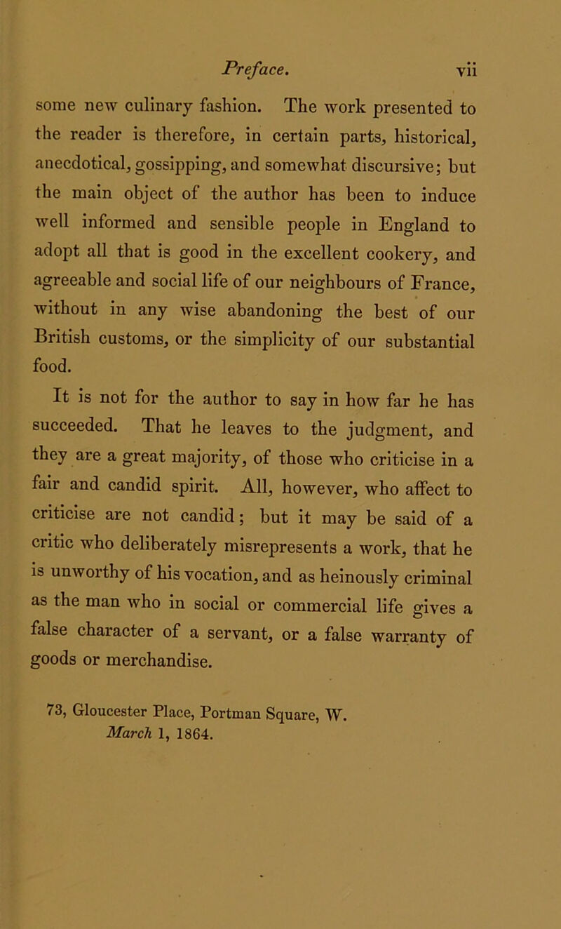 some new culinary fashion. The work presented to the reader is therefore, in certain parts, historical, anecdotical, gossipping, and somewhat discursive; but the main object of the author has been to induce well informed and sensible people in England to adopt all that is good in the excellent cookery, and agreeable and social life of our neighbours of France, without in any wise abandoning the best of our British customs, or the simplicity of our substantial food. It is not for the author to say in how far he has succeeded. That he leaves to the judgment, and they are a great majority, of those who criticise in a fair and candid spirit. All, however, who affect to criticise are not candid; but it may be said of a critic who deliberately misrepresents a work, that he ib unworthy of his vocation, and as heinously criminal as the man who in social or commercial life gives a false character of a servant, or a false warranty of goods or merchandise. 73, Gloucester Place, Portman Square, W. March 1, 1864.