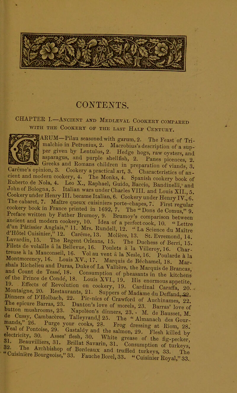 CONTENTS. CHAPTER I.—Ancient and Mediaeval Cookery compared with the Cookery of the last Half Cent cry. ARUM—Pilau seasoned with garum,2. The Feast of Tri- malehio in Petronius, 2. Macrobius’s description of a sup- per given by Lentulus, 2. Hedge hogs, raw oysters, and asparagus, and purple shellfish, 2. Panes picences, 2. „ • Greeks and Romans children in preparation of viands, 3. Careme’s opinion, 3. Cookery a practical art, 3. Characteristics of an - cient and modern cookery, 4. The Monks, 4. Spanish cookery book of Ruberto de Nola, 4. Leo X., Raphael, Guido, Baccio, Bandinelli, and John ot Bologna, 5. Italian wars under Charles VIII. and Louis XII 5 Cookery under Henry III. became Italian, 6. Cookery under Henry IV.’6.’ Ihe cabaret, 7. Maitre queux cuisiniers porte-chapes, 7. First regular cookery book in France printed in 1692, 7. The -‘Dons de Comus,” 9 Preface written by Father Brmnoy, 9. Brumov’s comparison between ancient and modern cookery, 10. Idea of a perfect cook, 10 « Lettre “VP t“er An?SL™>” Mrs- Kundell, 12. “La Science du Maitre d Hotel Cuismier,” 12. Careme, 13. Moliere, 13. St. Evremond, 14. ^:“rd.,n’ 1f\.. The Regent Orleans, 15. The Duchess of Berri, 15. Fdets de volatile a la Bellevue, 16. Poulets a la Villeroy, 16. Char- treuse a la Mauconseil, 16. Vol au vent a la Nesle, 16. Poularde h la Montmorency, 16. Louis XV., 17. Marquis de Bechamel, 18. Mar- shals Richeheu and Duras, Duke of La Vallihre, the Marquis de Brancas, Jr de, TnS^' 8;o C°nsumPtion of pheasants in the kitchens 19 fZu f R ^ L°ui8 XVI” I9' His enormous appetite, f Effect* of Revolution on cookery, 19. Cardinal Caraffa, 2o' . Montaigne, 20. Restaurants, 21. Suppers of Madame du Deffand,^2 Dinners of H Hoi bach, 22. Pic-nics of Crawford of Auchi,lames? 22. The epicure Barras, 23. Danton’s love of morels, 23. Barras’ love of button mushrooms, 23. Napoleon’s dinners, 23. . M. de Bausset M m»S^6C“pl!’r“' l'h. “ Almanach de^Goui- mantis, 26. Purge your cooks, 28. Frog dressing at Rimr, oa • Veal of Pontoise, 29. Gastaldy and the salmon, 29. °Flesh killed ”bv e ectncity, 30. Asses’ flesh, 30. White grease of the fig-pecked 32' ThTA1^’- V,1' B,rillat Savarin> 31 • Consumption of turkevs’, Archblsh°P„of Bordeaux and truffled turkevs, 33. The Cuisimbre Bourgeoise, 33. FaucheBorel,33. “ Cuisin'ier Royal,” 33