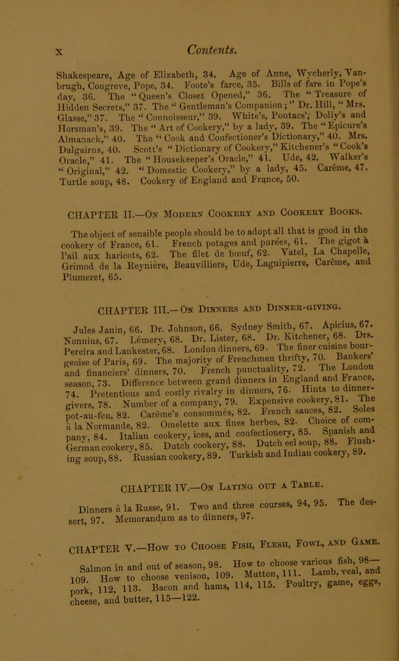 X Shakespeare, Age of Elizabeth, 34. Age of Anne, Wvcherly, Van- brugh, Congreve, Pope, 34. Foote’s farce, 35. Bills of fare in Pope’s day, 36. The “Queen’s Closet Opened,” 36. The “Treasure of Hidden Secrets,” 37. The “ Gentleman’s Companion ; ” Dr. Hill, “ Mrs. Glasse,” 37. The “ Connoisseur,” 39. White’s, Pontacs’, Dolly’s and Horsman’s, 39. The “ Art of Cookery,” by a lady, 39. The “ Epicure’s Almanack,” 40. The “ Cook and Confectioner’s Dictionary,” 40. Mrs. Dalgairns, 40. Scott’s “ Dictionary of Cookery,” Kitchener’s “ Cook’s Oracle,” 41. The “ Piousekeeper’s Oracle,” 41. Ude, 42. Walker’s “Original,” 42. “Domestic Cookery,” by a lady, 45. Careme, 47. Turtle soup, 48. Cookery of England and France, 50. CHAPTER II.—On Modern Cookery and Cookery Books. The object of sensible people should be to adopt all that is good in the cookery of France, 61. French potages and purees, 61. The gigot a l’ail aux haricots, 62. The filet de boeuf, 62. Vatel, La Chapelle, Grimod de la Reyniere, Beauvilliers, Ude, Laguipierre, Careme, and Plumeret, 65. CHAPTER III.—On Dinners and Dinner-giving. Jules Janin, 66. Dr. Johnson, 66. Sydney Smith, 67. Apicius 67. Nonnius, 67. Lemerv, 68. Dr. Lister, 68. Dr Kitchener, 68. Drs. Pereira and Lankester, 68. London dinners, 69. Phe 1cuisine bour- geoise of Paris, 69. The majority of Frenchmen thrifty, /0. and financiers’ dinners, 70. French punctuality, - 2. The London season, 73. Difference between grand dinners in England and France, 74. Pretentious and costly rivalry in dinners, 76. Hints to dmne - givers, 78. Number of a company, 79. Expensive cookery, 81. The pot-au-feu, 82. Careme’s consommes, 82. French sauces, 8- S a la Normande, 82. Omelette aux fines herbes, 82. Clio.ceofcom- panv, 84. Italian cookery, ices, and confectionery 85. Span,J and German cookery, 85. Dutch cookery, 88. Dutch eel soup, 88.^ ri ing soup, 88. Russian cookery, 89. Turkish and Indiau cookery, . CHAPTER IV.—On Laying out a Table. Dinners a la Russe, 91. Two and three courses, 94, 95. The des. sert, 97. Memorandum as to dinners, 97. CHAPTER V.—How to Choose Fish, Flesh, Fowl, and Game. Salmon in and out of season, 98. How to choose various fish> 98“ top How to choose venison, 109. Mutton, 111. Lamb, veal, and Jork, 112, 113- Bacon and hams, 114, 115. Poultry, game, eggs,