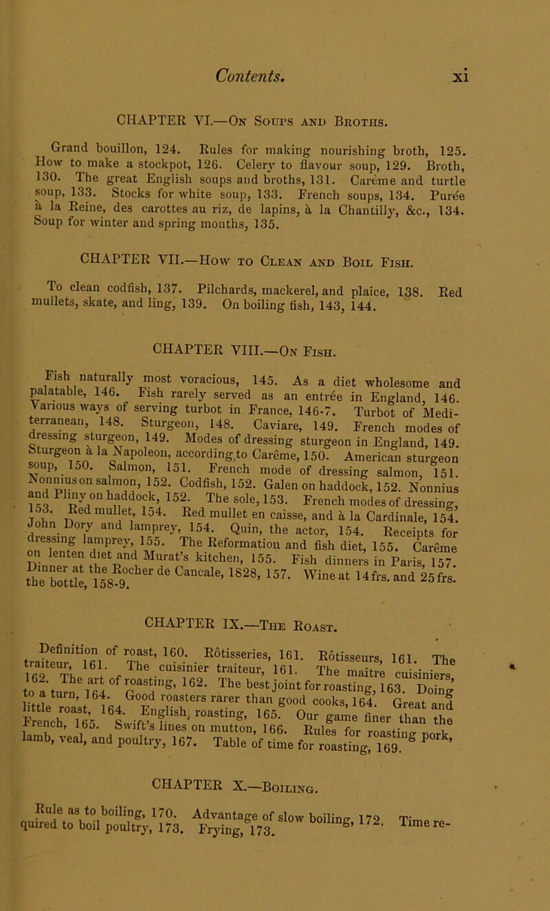 CHAPTER VI.—On Soups and Bkoths. Grand bouillon, 124. Rules for making nourishing broth, 125. How to make a stockpot, 126. Celery to flavour soup, 129. Broth, 130. The great English soups and broths, 131. Careme and turtle soup, 133. Stocks for white soup, 133. French soups, 134. Pure'e il la Reine, des carottes au riz, de lapins, k la Chan till}’, &c., 134. Soup for winter and spring months, 135. CHAPTER VII.—How to Clean and Boil Fish. To clean codfish, 137. Pilchards, mackerel, and plaice, 138. Red mullets, skate, and ling, 139. On boiling fish, 143, 144. CHAPTER VIII.—On Fish. Fish, naturally most voracious, 145. As a diet wholesome and palatable, 146. Fish rarely served as an entree in England, 146. Various ways of serving turbot in France. 146-7. Turbot of Medi- terranean 148. Sturgeon, 148. Caviare, 149. French modes of dressing sturgeon, 149. Modes of dressing sturgeon in England, 149. Sturgeon h la Napoleon, according to Careme, 150. American sturgeon soup, 150. Salmon, 151. French mode of dressing salmon, 151. Nonnius on salmon, 152. Codfish, 152. Galen on haddock, 152. Nonnius and Pliny on haddock 152^ The sole, 153. French modes of dressing, Tnfi' i?6d 1 j4' Eed mullet en caisse> and la Cardinale, 154. John Dory and lamprey, 154. Quin, the actor, 154. Receipts for dleasing lamprey, 155. The Reformation and fish diet, 155. Careme Dinne^at thflTl kit1CheT'’ 155< Fish dinne™ Paris, 157. the”w“u89. ie ’1S28’157- W™« 25f,». CHAPTER IX.—The Roast. traUeurit!l06ni°f Thf’ ^ ■ E6ttisseiies> 161- ^tisseurs, 161. The th V The cuism.er traiteur’ 16L The maitre cuisiniers ^°fnaSUS’ 162' The best joint for roasting, 163 Doin'’ httle roast 164 F TT™ ^ ^ S°°d C°°ks’ 16d' and French in’s wf? 7 r°aStlng’ 165' 0ur ®ame finer than the xrencn, ibj. bvvifts lines on mutton, 166. Rnlpc fnr moc-r i lamb, veal, and poultry, 167. Table time P ’ CHAPTER X.—Boiling. Rule as to boiling, 170. quired to boil poultry, 173. Advantage of slow boiling, 172 Prying, 173. Time re-