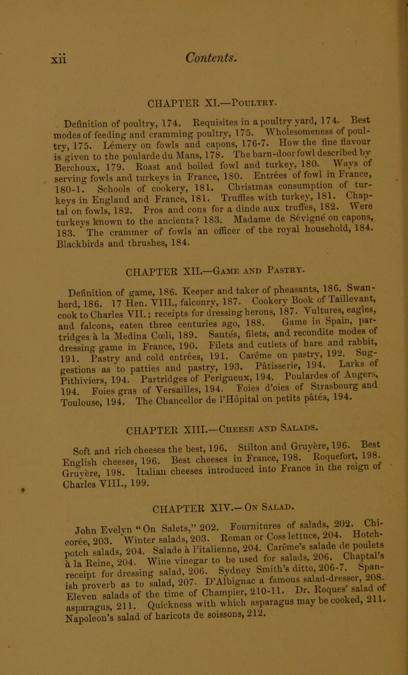 Xll CHAPTER XI— Poultry. Definition of poultry, 174. Requisites in a poultry yard, 174. Rest modes of feeding and cramming poultry, 175. Wholesomeness of poul- try, 175. Lemerv on fowls and capons, 176-7. How the fine flavour is given to the poularde du Mans, 178. The barn-door fowl described bv Bercboux, 179. Roast and boiled fowl and turkey, 180. Ways of serving fowls and turkeys in France, 180. Entrees of fowl in Fiance, 180-1. Schools of cookery, 181. Christmas consumption of tur- keys in England and France, 181. Truffles with turkey, 181. Chap- tal on fowls, 182. Pros and cons for a dinde aux truffes, 182. Here turkeys known to the ancients? 183. Madame de Sevigne on capons, 183. The crammer of fowls an officer of the royal household, 184. Blackbirds and thrushes, 184. CHAPTER XII.—Game and Pastry. Definition of game, 186. Keeper and taker of pheasants, 186. Swan- herd, 186. 17 Hen. VIII., falconry, 187. Cookery Book of laillevant, cook to Charles VII.; receipts for dressing herons, 187. Vultures, eagles, and falcons, eaten three centuries ago, 188. Game in Spam, par- tridges a la Medina Cceli, 189. Sautes, filets, and recondite modes of dressing game in France, 190. Filets and cutlets of hare and rabbit, 191. Pastry and cold entrees, 191. Careme on pastry, 19_. »ug- gestions as to patties and pastry, 193. Patisserie, 194. Larks ot Pithiviers, 194. Partridges of Perigueux, 194. Poulaides of Ang >, 194. Foies gras of Versailles, 194. Foies d’oies of Strasbourg and Toulouse, 194. The Chancellor de l’Hopital on petits pates, 194. CHAPTER XIII.—Cheese and Salads. Soft and rich cheeses the best, 196. Stilton and Gruyfere, 196. Best English cheeses, 196. Best cheeses in France, 198. Roquefort, 198. Gruyfere, 198. Italian cheeses introduced into France in the reign o Charles VIII., 199. CHAPTER XIV.- On Salad. John Evelvn “On Salets,” 202. Fournitures of salads, 202. Chi- coree 203. Winter salads, 203. Roman or Coss lettuce, 204. Hotch- potch salads, 204. Salade h Pitalienne, 204. Careme s salade (,®P0U l la Reine, 204. Wine vinegar to be used for salad^ 206. Chaptal s receipt for dressing salad, 206. Sydney Smith s ditto, 206-/. Span ish proverb as to salad, 207. D’Albignac a famous salad-diesser -08. Eleven salads of the time of Champier, 210-11. Dr. Roques salad o asparagus, 211. Quickness with which asparagus may be cooked, -11. Napoleons salad of haricots de soissons, 212.