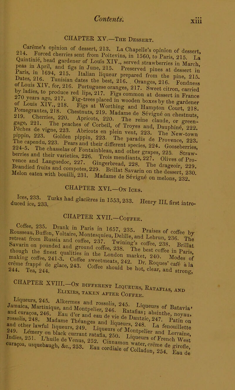 xm CHAPTER XV.—The Dessert. 214Cartl;Pr°n °f deSSirt’ 2'3' La Chapelle’s opinion of dessert, L . . r?rc'ed cherries sent from Poitevins, in 1560, to Paris, 215 La 2a, ‘a hei“d gfdener of Louis XIV-> served strawberries in March Kris'n P694a215faS%MJUne;215, Preserved Pines *t dessert in a aris, m 1694, 215. Italian liqueur prepared from the pine 215 •riShxivtc%7dr,the b,,t'2i6- *»«■ or eouis xi V. for, 216. Portuguese oranges, 217. Sweet citron carried 270 veaiVa° r-2d hps’ 2I7- P‘ss common at dessert in France 2]°T- “17> FlF-trees placed in wooden boxes by the gardener of Louis XIV., 218. Figs at Worthing and Hampton Cow? pippin, 223. Golden pippm, 223. The paradis de Provence 99q The capendu, 223. Pears and their different species, 224. Gooseberries' . ' T e ehasselas of Fontainbleau, and other grapes 225 o. ’ berries and their varietie, 99c v ■ , • ° atraw- j t varieties, 226. frois mendiants, 227. Olive, of Pm s«dftus:dt;poi 2snes?r s228'- CHAPTER XVI.—On Ices. d Jedte! 233T°,k* 1d S'“Rr“ in 1553>233- Henry III. first intro- CHAPTER XVII.—Coffee. Coffee, 235. Drank in Paris in 1657 9q, v> ■ Rousseau, Buffon, Voltaire, Montesquieu Delflfean/f3^88 °fnCoffee bF retreat from Russia and coffee d Pebrun’ 236- The Savarin on pounded and grSnd coffee 2™!^°®?’ ^ Bril]at though the finest qualities in the Louden , 6St C°ffee in Paris. matinS eofiee, 241-3. Coffee sweetmeats 242 “n’ ■r^”' ,M°d'8 of ST' 5™Lt 8la“'24s- b. chaptee xnn o, llOTEnM, R Elixirs, taken aeter Coffee. Liqueurs, 245. Alkermes and rossoli, 94, t • Jamaica, Martinique, and Montpelier 246’ St fiLlqUeurs of Batavia* and curagoa, 246. Eau d’or and eau’ de tie d 5- ^tthe’ rossolis, 248. Madame Theanges and iTntl „^,c»247- P*tin on and other lawful liqueurs, 249. LiqueursV Mo “f48i- La fenouiIlette curaqoa, „sq.eb..eh, fc. 253.' Eai e„,di.~ J|™««.