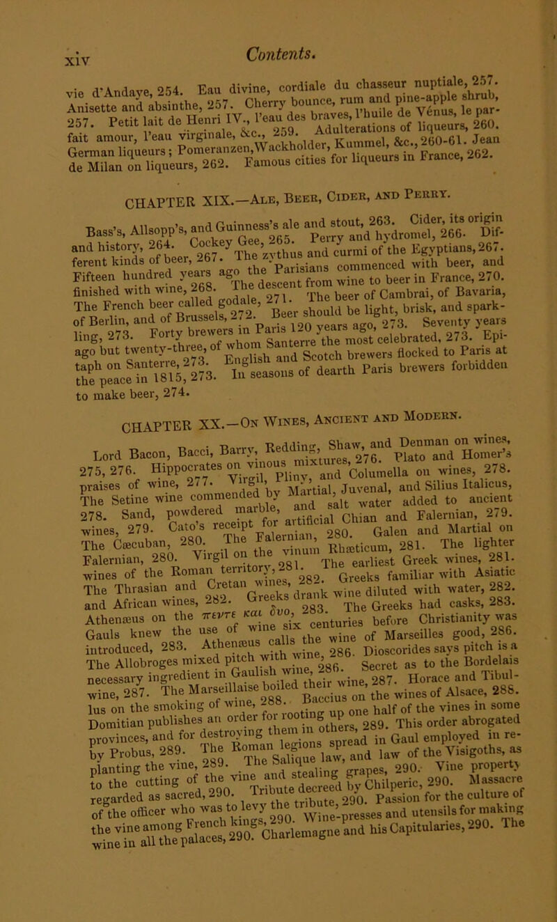 : ,1-Andave “>54 Eau divine, cordiale du chasseur nuptiale, 257. \ie dAndaje,- Pherrv bounce, rum and pine-apple shrub, Anisette and absinthe, - . ^3 dea braves, I’huile de Venus, le par- fail'amour, l’eau virginale, &c 26S>. SoU Jean -*•’* in’France’262- CHAPTER XIX.—Ale, Beek, Cider, and Perry. Bass’s, Allsopp’s and^uinness^ale and history, 264. C°^ey and c'urmi 0f the Egyptians, 267. ferent lands of beer, 267. , commenced with beer, and Fifteen Weed -» ii .. beer i. Fe.nee, 270. finished with wine,-68. c The beer of Cambrai, of Bavaria, % Frt ««“ £** light, bti.k, and spark- of Berlin, and ot Brussels, . 273. Seventy years lhlg, 273. 273. Epi- ago but twenty-three, wh■ * ^ Seotch brewer3 flocked to Paris at ‘the peace?nT8T5?273. In seasons of dearth Paris brewers forbidden to make beer, 274. CHAPTER XX.—On Wines, Ancient and Modern. _ r>„a,i;«r» csimw and Henman on wines, Lord Bacon, Bacci, Barr'l mixtures, 276. Plato and Homer’s 275,276 Hippocrates on.^ousj-ture ou wines, 278. praises of wine, 277. g Martial Juvenal, and Silius Italicus, The Setine wine commended by M Jia , , added t0 ancient 278. Sand, powdered marble jji ^ ^ FalenliaIb 279. wines, 279. Catos rec p j 280. Galen and Martial on The Coecuban, 280. The 1 > Rhreticum, 281. The lighter Falernian, 280. Virgil on ie The eariiest Greek wines, 281. wines of the Roman territor},- ^82. Greeks familiar with Asiatic The Thrasian and Crf an wines 282^ ^ ^ ^ ^ and African wines, -8-. Greeks had casks, 283. Athenreus on the rrevre bef„re Christianity was Gauls knew the use * the ,vine of Marseilles good, 286. introduced, 283. . A , ®. ‘ . itb wjne 286. Dioscorides says pitch is a The AUobroges mixed P'tch ^ Secret as to the Bordelais necessary ingredient in Gaulis ’ . 287. Horace and Tibul- wine, 287. The Marseillaise boded their wine, ^ ^ Qf Alsace> 28g. lus on the smoking ot wine, -8 - u one half of the vines in some Domitian publishes an oide others, 289. This order abrogated provinces, and for destroying them m otb,, ^ ^ employed iu re. bv Probus, 289. The Eniau f ,[! and ]aw of the Visigoths, as Planting the vine, 289. The Salique > 290-. yiue property Jo the cutting of ‘t'’‘Ztat.Tcree® by Chiiperic, 290. »««*