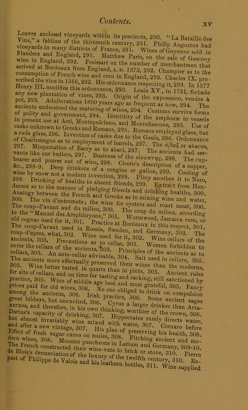 Louvre enclosed vineyards within its precincts, 290. “La Bataille dP« Vms,» a fabliau of the thirteenth century, 291 Philip Auju tus had >™y districts of Prance, 29L Wines of Guyefne soldt SSTiiSW* f1- MrttherPariSi on the sale °f arrWed^^ consumption of French wine and corn in England, 292 ChaHes IX m o' Sent nTeV,neriHn 156KG>292' His ordonnance resecting it, 293 lf'l577 JSS-unf^ST ^ ^ ag0 a ^^T^r29rdThe ancients understood the maturing of wines 294 Pn^nmo „ Ine of polity and frovernmenf omi t/? .t t' Customs survive forms 297. Misquotation of Bari „ to atad 297 Th. . ?“5 “ “S*™' vants like our butlers 297 ltn.in.. .’,7 7 rke ancients bad ser- bearer and poure out of winf 29 8 Pi ‘ ’‘T^’ 2°8' The CUP‘ &c., 298-9. P Deep drinkerTof l Lgt ^ v^i wine by snow not a modern invention 299 pp ’ ~99- Coollng of 299. Drinking of healths to IbsS friends 5? vX ? t0 Nero- derson as to the manner of nledo-inrr e ■ ’ 299: . Extract from Hen- Analogy between the French and Greeksts ft ?nnkin? healths, 300. 300. The vin d’entremets • the winp f * mixlnS' Wlne and water, The coup-d’avant aud du miltu too T^ * ^ r°aSt meat> 300‘ to the “Manuel des Amphitryons ” 301 Twnr°“P dU, Ileu: according old cognac used for it 301 p,..’,• ‘ Wormwood, Jamaica rum, or- The coup-d’avantusedtn* Russia ^S^ed^^6^^11 this resP-t, 301. coup-d’apres, what, 302. Wine used foS qno G®rrmanT- 302. The ancients, 303. Precautions as to cellar 303 W ^ CfarS of the enter the cellars of the ancients 4 p 3°3‘, ^omen bidden to ceUars, 30.3. An ante-eeliar afv,^ ^ »> >« The ancients more effectually preserved t)4’- S t nS6d ln cellars> 305. 305. Wine better tasted inauZtlThan!,r.^nea than the moderns, for site of cellars, and on time for tasting and r^k’ 3°5‘-„ Anclent rules Practice, 305. Wine of middle age betand ™ stdl sanctioned by prices paid for old wines, 306. No one obhVodT ®!a.teful> 305- Fancy among the ancients, 306. Irish practice d«mk °n c.omPulsion great bibbers, but unexcited, 306 Cvrus’ n 1 ' Sa ancient sages xerxes, and therefore, in his own thinking I S* d™ker than A' ta- Lanus’s capacity of drinking 307 PT wortbler of the crown, 306. b.i ,jr,t i.Ji.bi7 w,„e;S »ahpS;e3oTVir“t' and after a new vintage, 307. His ni.n ate * 30/- Comaro before Effect of fresh sugar canes on mules 308 pvT^ his health- 3°8- dern wines, 308. Monster puncheons L Li! “/o DCient and mo' The French constructed their wine-vats in'hH t ^ GermanT- 309-10. de Blois s denunciation of tho l at~ bncl£ or stone, 310. p;Pn.„ * Philipp. a. Vaiois u„a