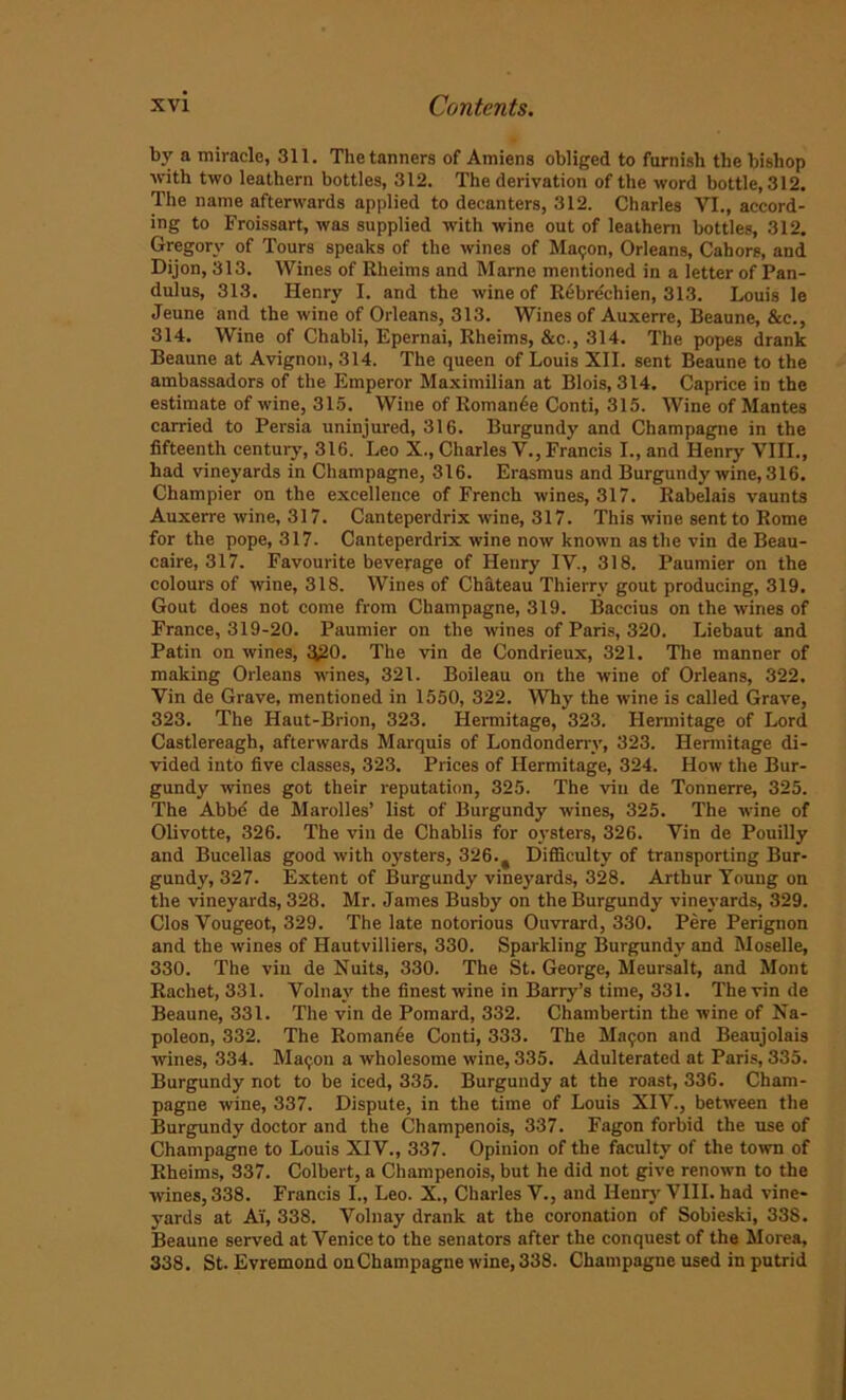 by a miracle, 311. The tanners of Amiens obliged to furnish the bishop with two leathern bottles, 312. The derivation of the word bottle, 312. The name afterwards applied to decanters, 312. Charles VI., accord- ing to Froissart, was supplied with wine out of leathern bottles, 312. Gregory of Tours speaks of the wines of Maijon, Orleans, Cahors, and Dijon, 313. Wines of Rheims and Marne mentioned in a letter of Pan- dulus, 313. Henry I. and the wine of Rebrechien, 313. Louis le Jeune and the wine of Orleans, 313. Wines of Auxerre, Beaune, &c., 314. Wine of Chabli, Epernai, Rheims, &c., 314. The popes drank Beaune at Avignon, 314. The queen of Louis XII. sent Beaune to the ambassadors of the Emperor Maximilian at Blois, 314. Caprice in the estimate of wine, 315. Wine of Romance Conti, 315. Wine of Mantes carried to Persia uninjured, 316. Burgundy and Champagne in the fifteenth century, 316. Leo X., Charles V., Francis I., and Henry VIII., bad vineyards in Champagne, 316. Erasmus and Burgundy wine, 316. Champier on the excellence of French wines, 317. Rabelais vaunts Auxerre wine, 317. Canteperdrix wine, 317. This wine sent to Rome for the pope, 317. Canteperdrix wine now known as the vin de Beau- caire, 317. Favourite beverage of Henry IV., 318. Paumier on the colours of wine, 318. Wines of Chateau Thierry gout producing, 319. Gout does not come from Champagne, 319. Baccius on the wines of France, 319-20. Paumier on the wines of Paris, 320. Liebaut and Patin on wines, ^20. The vin de Condrieux, 321. The manner of making Orleans wines, 321. Boileau on the wine of Orleans, 322. Vin de Grave, mentioned in 1550, 322. Why the wine is called Grave, 323. The Haut-Brion, 323. Hermitage, 323. Hermitage of Lord Castlereagh, afterwards Marquis of Londonderry, 323. Hermitage di- vided into five classes, 323. Prices of Hermitage, 324. How the Bur- gundy wines got their reputation, 325. The vin de Tonnerre, 325. The Abbe de Marolles’ list of Burgundy wines, 325. The wine of Olivotte, 326. The vin de Chablis for oysters, 326. Vin de Pouilly and Bucellas good with oysters, 326.# Difficulty of transporting Bur- gundy, 327. Extent of Burgundy vineyards, 328. Arthur Young on the vineyards, 328. Mr. James Busby on the Burgundy vineyards, 329. Clos Vougeot, 329. The late notorious Ouvrard, 330. Pere Perignon and the wines of Hautvilliers, 330. Sparkling Burgundy and Moselle, 330. The vin de Nuits, 330. The St. George, Meursalt, and Mont Rachet, 331. Volnay the finest wine in Barry’s time, 331. The vin de Beaune, 331. The vin de Pomard, 332. Chambertin the wine of Na- poleon, 332. The Roman6e Conti, 333. The Maijon and Beaujolais wines, 334. Maijon a wholesome wine, 335. Adulterated at Paris, 335. Burgundy not to be iced, 335. Burgundy at the roast, 336. Cham- pagne wine, 337. Dispute, in the time of Louis XIV., between the Burgundy doctor and the Champenois, 337. Fagon forbid the use of Champagne to Louis XIV., 337. Opinion of the faculty of the town of Rheims, 337. Colbert, a Champenois, but he did not give renown to the wines, 338. Francis I., Leo. X., Charles V., and Henry VIII. had vine- yards at AY, 338. Volnay drank at the coronation of Sobieski, 338. Beaune served at Venice to the senators after the conquest of the Morea, 338. St. Evremond on Champagne wine, 338. Champagne used in putrid