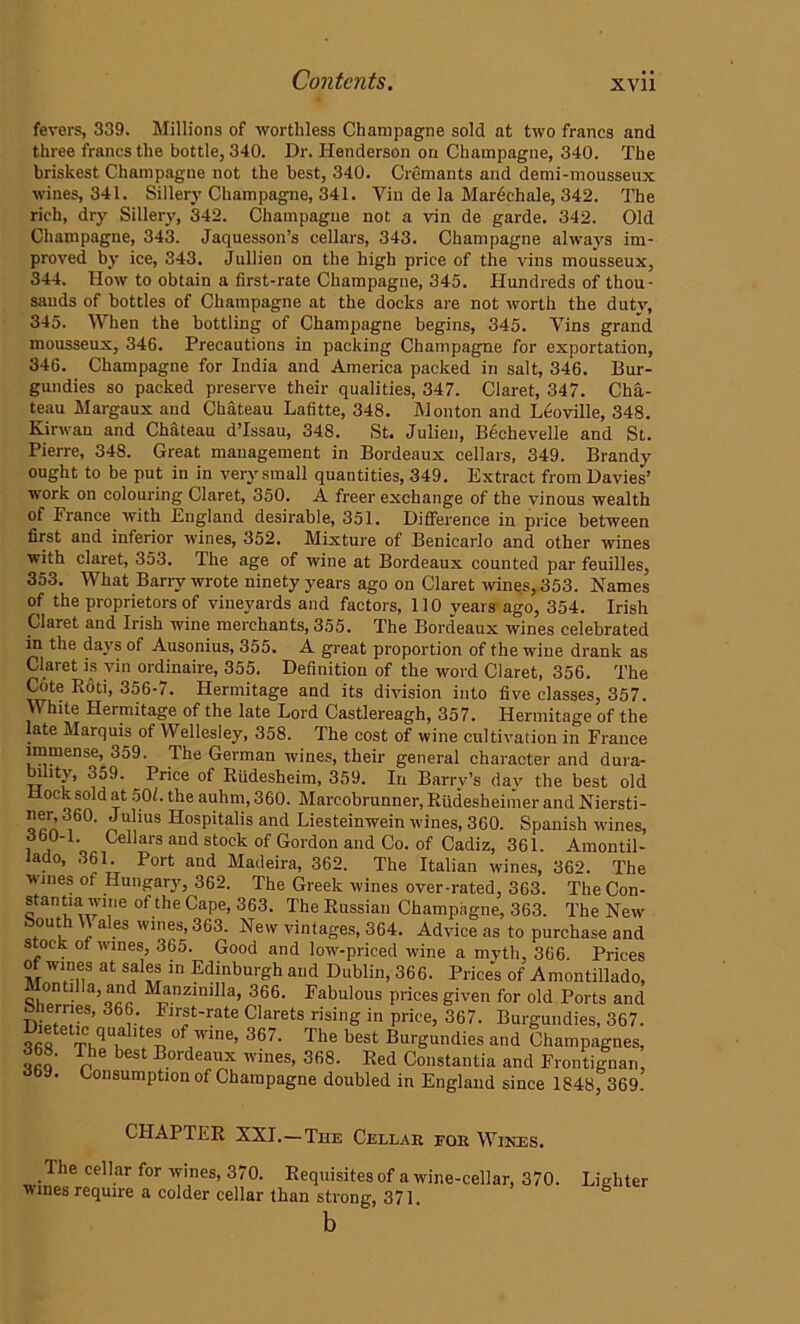 fevers, 339. Millions of worthless Champagne sold at two francs and three francs the bottle, 340. Dr. Henderson on Champagne, 340. The briskest Champagne not the best, 340. Cremants and demi-mousseux wines, 341. Sillery Champagne, 341. Vin de la Marechale, 342. The rich, dry Sillery, 342. Champagne not a vin de garde. 342. Old Champagne, 343. Jaquesson’s cellars, 343. Champagne always im- proved by ice, 343. Jullien on the high price of the vins mousseux, 344. How to obtain a first-rate Champagne, 345. Hundreds of thou- sands of bottles of Champagne at the docks are not worth the duty, 345. When the bottling of Champagne begins, 345. Yins grand mousseux, 346. Precautions in packing Champagne for exportation, 346. Champagne for India and America packed in salt, 346. Bur- gundies so packed preserve their qualities, 347. Claret, 347. Cha- teau Margaux and Chateau Lafitte, 348. Monton and L6oville, 348. Kirwan and Chateau d’lssau, 348. St. Julien, Bechevelle and St. Pierre, 348. Great management in Bordeaux cellars, 349. Brandy ought to be put in in very small quantities, 349. Extract from Davies’ work on colouring Claret, 350. A freer exchange of the vinous wealth of France with England desirable, 351. Difference in price between first and inferior wines, 352. Mixture of Benicarlo and other wines with claret, 353. The age of wine at Bordeaux counted par feuilles, 353. What Barry wrote ninety years ago on Claret wines, 353. Names of the proprietors of vineyards and factors, 110 years ago, 354. Irish Claret and Irish wine merchants, 355. The Bordeaux wines celebrated in the days of Ausonius, 355. A great proportion of the wine drank as Claret is vin ordinaire, 355. Definition of the word Claret, 356. The Cote Rod, 356-7. Hermitage and its division into five classes, 357. White Hermitage of the late Lord Castlereagh, 357. Hermitage of the late Marquis of Wellesley, 358. The cost of wine cultivation in France immense,^ 359. The German wines, their general character and dura- bility, 359. Price of Riidesheim, 359. In Barry’s day the best old Hock sold at 50L. the auhm, 360. Marcobrunner, Riidesheimer and Niersti- “’7' Jlius Hospitalis and Liesteinwein wines, 360. Spanish wines, i,o Cellars and stock of Gordon and Co. of Cadiz, 361. Amontil- iado, 361. Port and Madeira, 362. The Italian wines, 362. The wines of Hungary, 362. The Greek wines over-rated, 363. The Con- stantia wine of the Cape, 363. The Russian Champagne, 363. The New South \\ ales wines, 363. New vintages, 364. Advice as to purchase and stock of wines, 365. Good and low-priced wine a myth, 366. Prices of wines at sales in Edinburgh and Dublin, 366. Prices of Amontillado, ontilla, and Manzimlla, 366. Fabulous prices given for old Ports and Sherries, 366. First-rate Clarets rising in price, 367. Burgundies, 367. Dietetic qualites of wine, 367. The best Burgundies and Champagnes, 3b8. The best Bordeaux wines, 368. Red Constantin and Frontignan, • Consumption of Champagne doubled in England since 1848, 369. CHAPTER XXI.—The Cellar for Wires. The cellar for wines, 370. Requisites of a wine-cellar, 370. wines require a colder cellar than strong, 371. Lighter