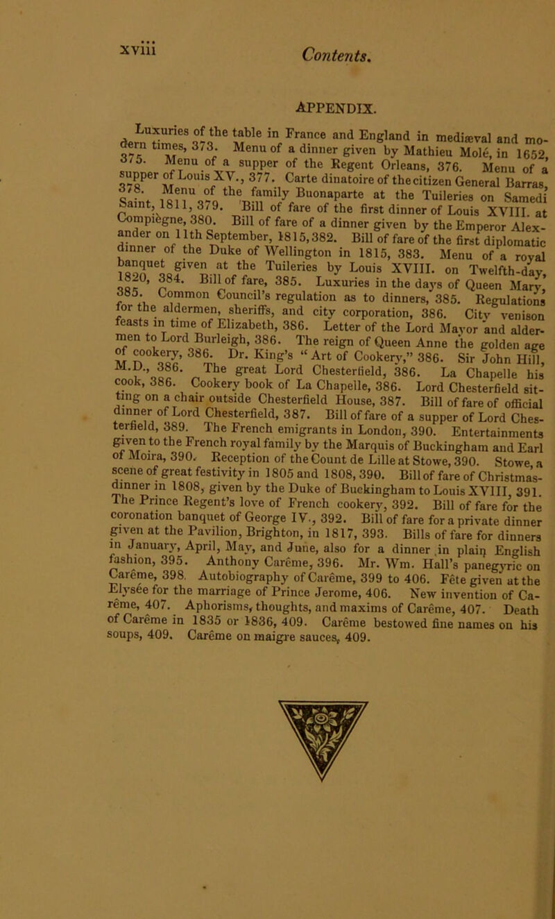 appendix. demUtim1f S7?6 inf Fr“ce and EnS,and in medieval and mo- t ™®S’ 3i 3; Menu of a dinner given by Mathieu Mole, in 1652 J/5. Menu of a supper of the Regent Orleans, 376. Menu of a 378PerMenuUofXth'’ f77’i C^rte dinatoireof thecitizen General Parras, 3/8 Menu of the family Buonaparte at the Tuileries on Samedi Saint, 1811, 3/9. Bill of fare of the first dinner of Louis XVIII at Compihgne, 380. Bill of fare of a dinner given by the Emperor Alex- ander on 11th September, 1815,382. Bill of fare of the fim diplomatic dinner of the Duke of Wellington in 1815, 383. Menu of a royal isooUeLfVe£-nV!?e Tuileries b-v XVIII. on Twelfth-day, 8-0, 384. Bill of fare, 385. Luxuries in the days of Queen Mary, 385. Common Council’s regulation as to dinners, 385. Regulations for the aldermen, sheriffs, and city corporation, 386. City venison easts in time of Elizabeth, 386. Letter of the Lord Mayor 'and aider- men to Lord Burleigh, 386. The reign of Queen Anne the golden age M n°kQQc’ 386,:, Dr‘ King’S “Art of Cookery,” 386. Sir John Hill, „ f le ereat Lord Chesterfield, 386. La Chapelle his cook, 386. Cookery book of La Chapelle, 386. Lord Chesterfield sit- ting on a chair outside Chesterfield House, 387. Bill of fare of official dinner of Lord Chesterfield, 387. Bill of fare of a supper of Lord Ches- terfield, 389. The French emigrants in London, 390. Entertainments given to the French royal family by the Marquis of Buckingham and Earl ol Moira, 390, Reception of the Count de Lille at Stowe, 390. Stowe a scene of great festivity in 1805 and 1808, 390. Billof fare of Christma’s- dinnerin 1808, given by the Duke of Buckingham to Louis XVIII 391. The Prince Regent’s love of French cookery, 392. Bill of fare for the coronation banquet of George IV., 392. Bill of fare for a private dinner given at the Pavilion, Brighton, in 1817, 393. Bills of fare for dinners in January, April, May, and June, also for a dinner in plain English fashion, 395. Anthony Careme, 396. Mr. Wm. Hall’s panegyric on Careme, 398. Autobiography of Careme, 399 to 406. Fete given at the Elysee for the marriage of Prince Jerome, 406. New invention of Ca- reme, 407. Aphorisms, thoughts, and maxims of Careme, 407. Death of Careme in 1835 or 1836,409. Careme bestowed fine names on his soups, 409. Careme on maigre sauces, 409.