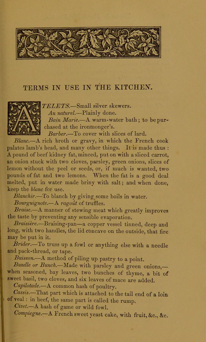 TERMS IN USE IN THE KITCHEN. TELETS.—Small silver skewers. Au naturel.—Plainly done. Bain Marie.—A warm-water bath; to be pur- chased at the ironmonger’s. Barber.—To cover with slices of lard, rich broth or gravy, in which the French cook palates lamb’s head, and many other things. It is made thus : A pound of beef kidney fat, minced, put on with a sliced carrot, an onion stuck with two cloves, parsley, green onions, slices of lemon without the peel or seeds, or, if much is wanted, two pounds of fat and two lemons. When the fat is a good deal melted, put in water made briny with salt; and when done, keep the blanc for use. Blanchir.—To blanch by giving some boils in water. Bourguignote.—A ragout of truffles. Braise.—A manner of stewing meat which greatly improves the taste by preventing any sensible evaporation. Braisiere.—Braising-pan—a copper vessel tinned, deep and long, with two handles, the lid concave on the outside, that tire may be put in it. Brider.—To truss up a fowl or anything else with a needle and pack-thread, or tape. Buisson.—A method of piling up pastry to a point. Bundle or Bunch.—Made with parsley and green onions,— when seasoned, bay leaves, two bunches of thyme, a bit of sweet basil, two cloves, and six leaves of mace are added. Capilotade.—A common hash of poultry. Cassis.—That part which is attached to the tail end of a loin of veal: in beef, the same part is called the rump. Civet.—A hash of game or wild fowl. Compiegne.—A French sweet yeast cake, with fruit, &c., &c.