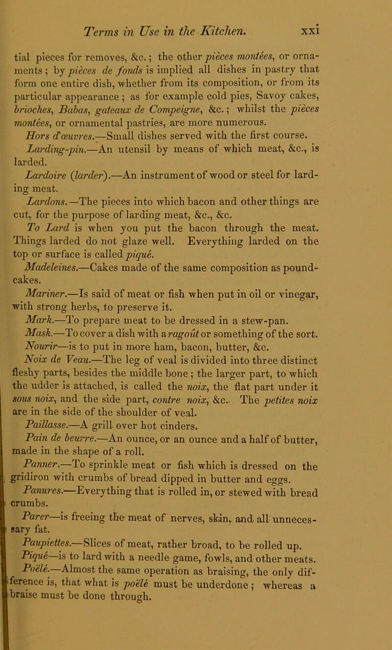 tial pieces for removes, &c.; the other pieces montees, or orna- ments ; by pieces de fonds is implied all dishes in pastry that form one entire dish, whether from its composition, or from its particular appearance ; as for example cold pies, Savoy cakes, brioches, Babas, gateaux de Compeigne, &c.; whilst the pieces montees, or ornamental pastries, are more numerous. Hors cTceuvres.—Small dishes served with the first course. Larding-pin.—An utensil by means of which meat, &c., is larded. Lardoire (larder).—An instrument of wood or steel for lard- ing meat. Lardons. —The pieces into which bacon and other things are cut, for the purpose of larding meat, &c., &c. To Lard is when you put the bacon through the meat. Things larded do not glaze well. Everything larded on the top or surface is called pique. Madeleines.—Cakes made of the same composition as pound- cakes. Mariner.—Is said of meat or fish when put in oil or vinegar, with strong herbs, to preserve it. Mark.—To prepare meat to be dressed in a stew-pan. Mask.—To cover a dish with a ragout or something of the sort. Nourir—is to put in more ham, bacon, butter, &c. Noix de Veau.—The leg of veal is divided into three distinct fleshy parts, besides the middle bone; the larger part, to which the udder is attached, is called the noix, the flat part under it sous noix, and the side part, contre noix, &c. The petites noix are in the side of the shoulder of veal. Paillasse.—A grill over hot cinders. Pain de beurre.—An ounce, or an ounce and a half of butter, made in the shape of a roll. Panner.—To sprinkle meat or fish which is dressed on the gridiron with crumbs of bread dipped in butter and eggs. Panures.—Everything that is rolled in, or stewed with bread crumbs. Parer—is freeing the meat of nerves, skin, and. all unneces- sary fat. Paupiettes.—Slices of meat, rather broad, to be rolled up. Pique is to lard with a needle game, fowls, and other meats. Poele. Almost the same operation as braising, the only dif- ference is, that what is poele must be underdone ; whereas a braise must be done through. O