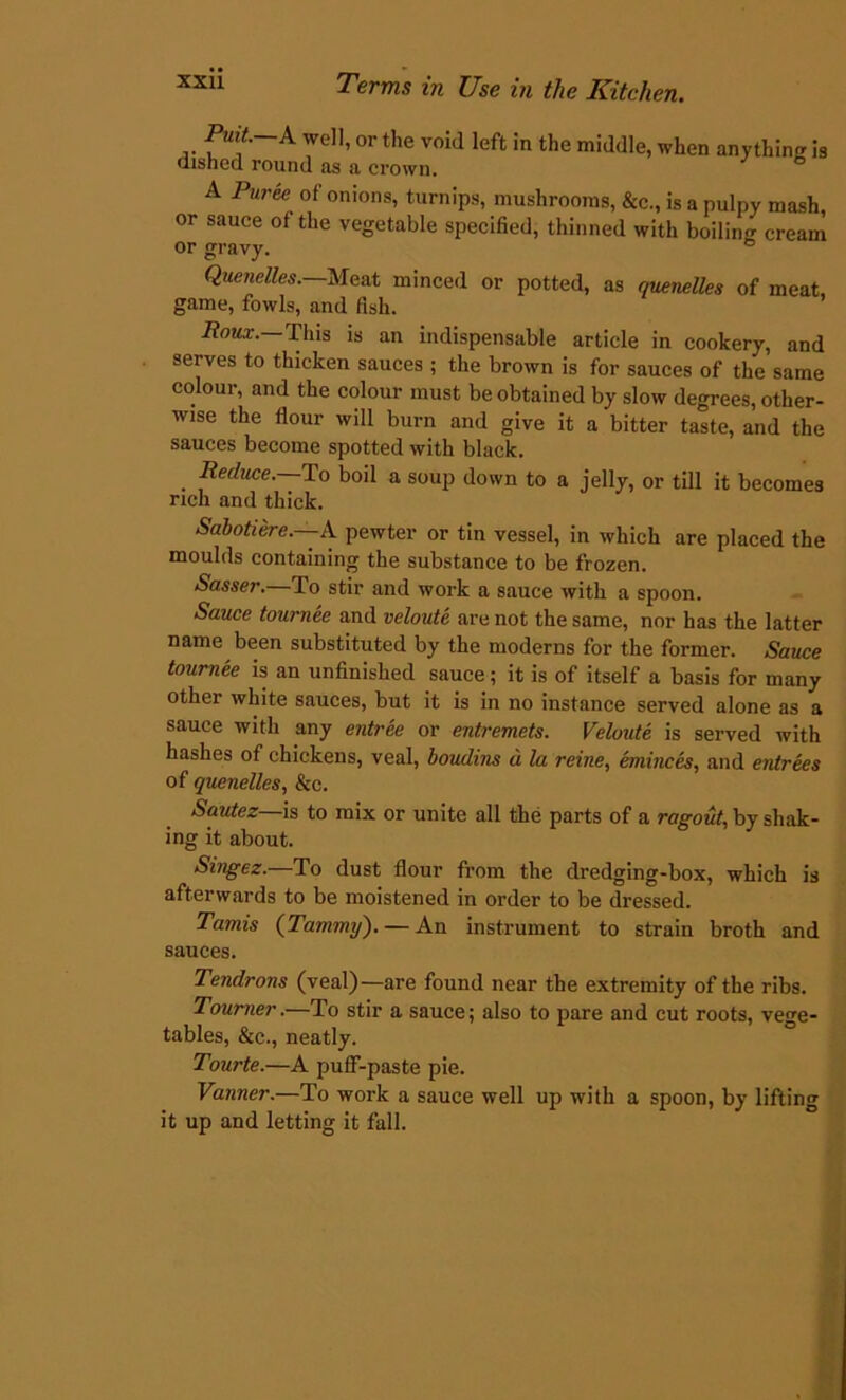 Puit. A well, or the void left in the middle, when anythin* is dished round as a crown. A Puree of onions, turnips, mushrooms, &c., is a pulpy mash, or sauce of the vegetable specified, thinned with boiling cream or gravy. Quenelles. Meat minced or potted, as quenelles of meat, game, fowls, and fish. Roux. This is an indispensable article in cookery, and serves to thicken sauces ; the brown is for sauces of the same colour, and the colour must be obtained by slow degrees, other- wise the flour will burn and give it a bitter taste, and the sauces become spotted with black. Reduce, lo boil a soup down to a jelly, or till it becomes rich and thick. Sabotiere. A pewter or tin vessel, in which are placed the moulds containing the substance to be frozen. Sasser.—To stir and work a sauce with a spoon. Sauce tournee and veloute are not the same, nor has the latter name been substituted by the moderns for the former. Sauce tournee is an unfinished sauce; it is of itself a basis for many other white sauces, but it is in no instance served alone as a sauce with any entree or entremets. Veloute is served with hashes of chickens, veal, boudins d la reine, eminces, and entrees of quenelles, &c. Sautez is to mix or unite all the parts of a ragout, by shak- ing it about. Singez.—To dust flour from the dredging-box, which is afterwards to be moistened in order to be dressed. Tamis {Tammy). — An instrument to strain broth and sauces. Tendrons (veal)—are found near the extremity of the ribs. Tourner.—To stir a sauce; also to pare and cut roots, vege- tables, &c., neatly. Tourte.—A puff-paste pie. Vanner.—To work a sauce well up with a spoon, by lifting it up and letting it fall.