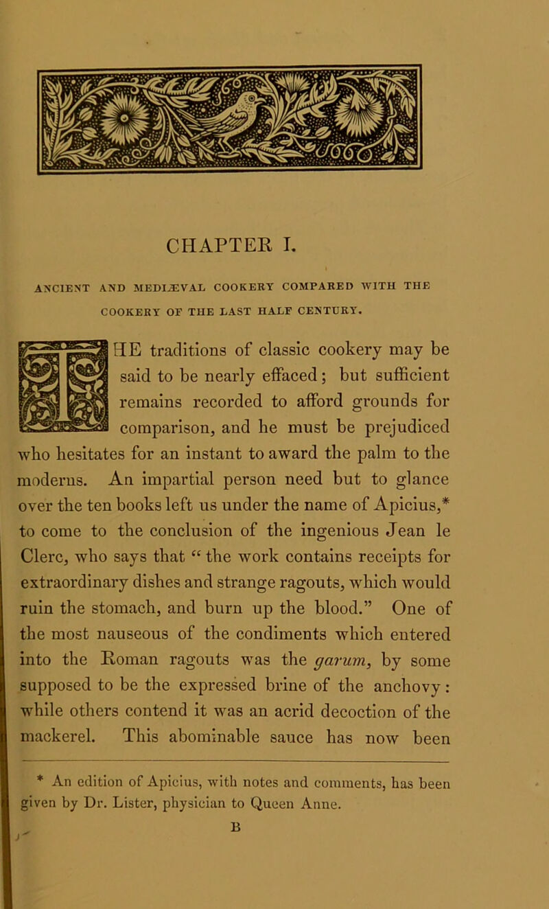 ANCIENT AND MEDIAJVAL COOKERY COMPARED WITH THE COOKERY OF THE LAST HALF CENTURY. HE traditions of classic cookery may be said to be nearly effaced; but sufficient remains recorded to afford grounds for comparison, and be must be prejudiced who hesitates for an instant to award the palm to the moderns. An impartial person need but to glance over the ten books left us under the name of Apicius,* to come to the conclusion of the ingenious Jean le Clerc, who says that “ the work contains receipts for extraordinary dishes and strange ragouts, which would ruin the stomach, and burn up the blood.” One of the most nauseous of the condiments which entered into the Roman ragouts was the garum, by some supposed to be the expressed brine of the anchovy: while others contend it was an acrid decoction of the mackerel. This abominable sauce has now been * An edition of Apicius, with notes and comments, has been given by Dr. Lister, physician to Queen Anne. B