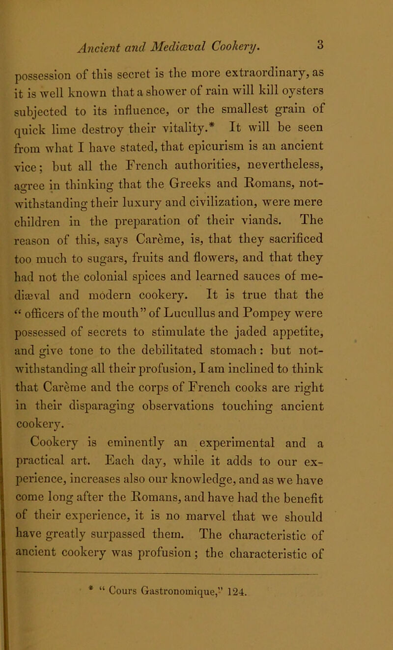 possession of this secret is the more extraordinary, as it is well known that a shower of rain will kill oysters subjected to its influence, or the smallest grain of quick lime destroy their vitality.* It will be seen from what I have stated, that epicurism is an ancient vice; but all the French authorities, nevertheless, aoree in thinking that the Greeks and Romans, not- withstanding their luxury and civilization, were mere children in the preparation of their viands. The reason of this, says Careme, is, that they sacrificed too much to sugars, fruits and flowers, and that they had not the colonial spices and learned sauces of me- dieval and modern cookery. It is true that the “ officers of the mouth” of Lucullus and Pompey were possessed of secrets to stimulate the jaded appetite, and gave tone to the debilitated stomach: but not- withstanding all their profusion, I am inclined to think that Careme and the corps of French cooks are right in their disparaging observations touching ancient cookery. Cookery is eminently an experimental and a practical art. Each day, while it adds to our ex- perience, increases also our knowledge, and as we have come long after the Romans, and have had the benefit of their experience, it is no marvel that we should have greatly surpassed them. The characteristic of ancient cookery was profusion ; the characteristic of * “ Cours Gastronomique,” 124.
