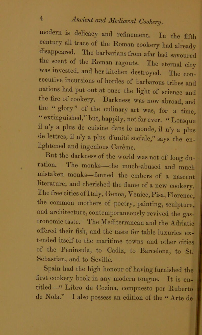 modern is delicacy and refinement. In the fifth century all trace of the Roman cookery had already disappeared. The barbarians from afar had savoured the scent of the Roman ragouts. The eternal city was invested, and her kitchen destroyed. The con- secutive incursions of hordes of barbarous tribes and nations had put out at once the light of science and the fire of cookery. Darkness was now abroad, and the “glory” of the culinary art was, for a time, “ extinguished,’’ but, happily, not for ever. “ Lorsque il n’y a plus de cuisine dans le monde, il n’y a plus de lettres, il n’y a plus d’unite sociale,” says the en- lightened and ingenious Careme. But the darkness of the world was not of lono- du- ration. The monks—the much-abused and much mistaken monks—fanned the embers of a nascent literature, and cherished the flame of a new cookery. The free cities of Italy, Genoa, Venice, Pisa, Florence, the common mothers of poetry, painting, sculpture, and architecture, contemporaneously revived the gas- tronomic taste. The Mediterranean and the Adriatic offered their fish, and the taste for table luxuries ex- tended itself to the maritime towns and other cities of the Peninsula, to Cadiz, to Barcelona, to St. Sebastian, and to Seville. Spain had the high honour of having furnished the first cookery book in any modern tongue. It is en- titled—“ Libro de Cozina, compuesto por Ruberto de Nola.” 1 also possess an edition of the “Arte de j