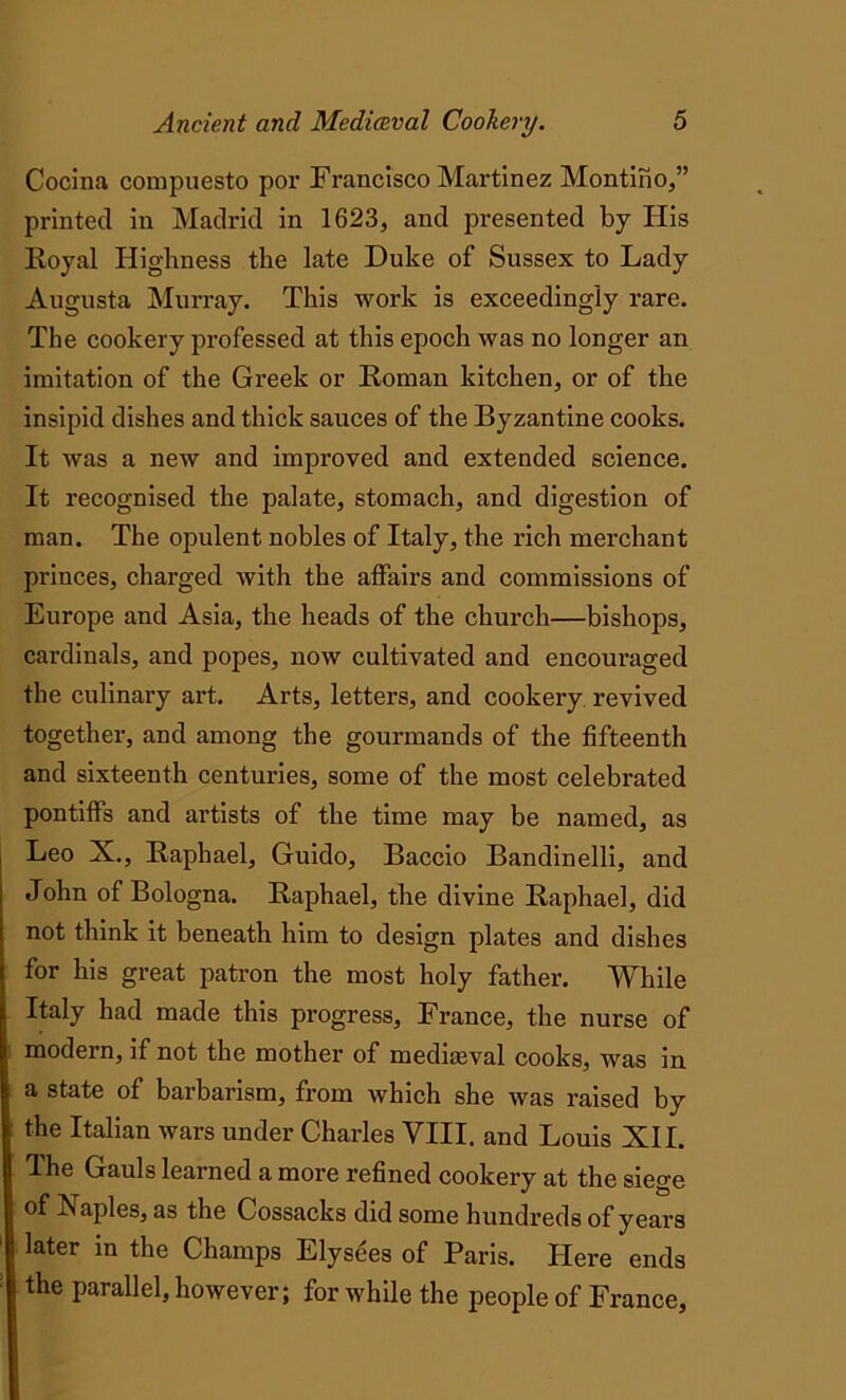 Cocina compuesto por Francisco Martinez Montino,” printed in Madrid in 1623, and presented by His Royal Highness the late Duke of Sussex to Lady Augusta Murray. This work is exceedingly rare. The cookery professed at this epoch was no longer an imitation of the Greek or Roman kitchen, or of the insipid dishes and thick sauces of the Byzantine cooks. It was a new and improved and extended science. It recognised the palate, stomach, and digestion of man. The opulent nobles of Italy, the rich merchant princes, charged with the affairs and commissions of Europe and Asia, the heads of the church—bishops, cardinals, and popes, now cultivated and encouraged the culinary art. Arts, letters, and cookery revived together, and among the gourmands of the fifteenth and sixteenth centuries, some of the most celebrated pontiffs and artists of the time may be named, as Leo X., Raphael, Guido, Baccio Bandinelli, and John of Bologna. Raphael, the divine Raphael, did not think it beneath him to design plates and dishes for his great patron the most holy father. While Italy had made this progress, France, the nurse of modern, if not the mother of mediaeval cooks, was in a state of barbarism, from which she was raised by the Italian wars under Charles VIII. and Louis XII. The Gauls learned a more refined cookery at the siege of Is aples, as the Cossacks did some hundreds of years later in the Champs Elysees of Paris. Here ends the parallel, however; for while the people of France,