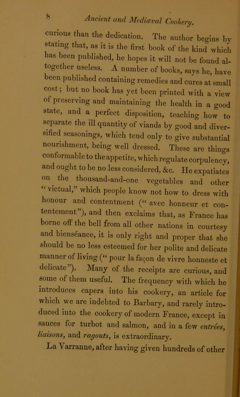 curious than the dedication. The author begins by stating that, as it is the first book of the kind which as been Published, he hopes it will not be found al- together useless. A number of books, says he, have been published containing remedies and cures at small cost; but no book has yet been printed with a view ol preserving and maintaining the health in a good state, and a perfect disposition, teaching how to separate the ill quantity of viands by good and diver- sified seasonings, which tend only to give substantial nourishment, being well dressed. These are things conformable to theappetite, which regulate corpulency, and ought to be no less considered, &c. He expatiates f°n the thousand-and-one vegetables and other “ victual,” which people know not how to dress with honour and contentment (« avec honneur et con- tentement”), and then exclaims that, as France has borne off the bell from all other nations in courtesy and bienseance, it is only right and proper that she should be no less esteemed for her polite and delicate manner of living (“ pour la fa9on de vivre honneste et delicate”). Many of the receipts are curious, and some of them useful. The frequency with which he introduces capers into his cookery, an article for which we are indebted to Barbary, and rarely intro- duced into the cookery of modern France, except in sauces for turbot and salmon, and in a few entrees, liaisons, and ragouts, is extraordinary. La Vairanne, after having given hundreds of other