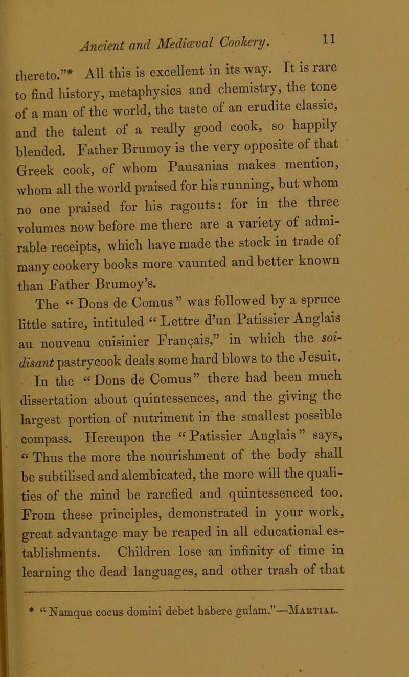 thereto.”* All this is excellent in its way. It is rare to find history, metaphysics and chemistry, the tone of a man of the world, the taste of an erudite classic, and the talent of a really good cook, so happily blended. Father Brumoy is the very opposite of that Greek cook, of whom Pausanias makes mention, whom all the world praised for his running, but whom no one praised for his ragouts: for in the three volumes now before me there are a variety of admi- rable receipts, which have made the stock in trade of many cookery books more vaunted and better known than Father Brumoy’s. The “ Dons de Comus ” was followed by a spruce little satire, intituled “ Lettre d’un Patissier Anglais au nouveau cuisinier Framjais,” in which the soi- disant pastrycook deals some hard blows to the Jesuit. In the “Dons de Comus” there had been much dissertation about quintessences, and the giving the largest portion of nutriment in the smallest possible compass. Hereupon the “Patissier Anglais” says, “ Thus the more the nourishment of the body shall be subtilised and alembicated, the more will the quali- ties of the mind be rarefied and quintessenced too. From these principles, demonstrated in your work, great advantage may be reaped in all educational es- tablishments. Children lose an infinity of time in learning the dead languages, and other trash of that * “ Namque cocus domini dcbet liabere gulam.”—Martial.